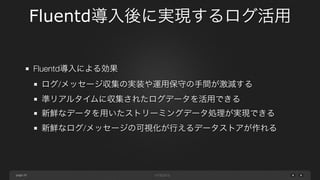 page 
Fluentd導入後に実現するログ活用 
20 
Fluentd導入による効果 
ログ/メッセージ収集の実装や運用保守の手間が激減する 
準リアルタイムに収集されたログデータを活用できる 
新鮮なデータを用いたストリーミングデータ処理が実現できる 
新鮮なログ/メッセージの可視化が行えるデータストアが作れる 
 