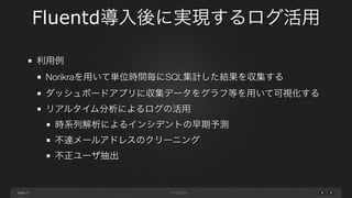 page 
Fluentd導入後に実現するログ活用 
21 
利用例 
Norikraを用いて単位時間毎にSQL集計した結果を収集する 
ダッシュボードアプリに収集データをグラフ等を用いて可視化する 
リアルタイム分析によるログの活用 
時系列解析によるインシデントの早期予測 
不達メールアドレスのクリーニング 
不正ユーザ抽出 
 