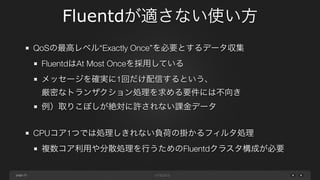 page 
Fluentdが適さない使い方 
23 
QoSの最高レベル&ldquo;Exactly Once&rdquo;を必要とするデータ収集 
FluentdはAt Most Onceを採用している 
メッセージを確実に1回だけ配信するという、 
厳密なトランザクション処理を求める要件には不向き 
例）取りこぼしが絶対に許されない課金データ 
! 
CPUコア1つでは処理しきれない負荷の掛かるフィルタ処理 
複数コア利用や分散処理を行うためのFluentdクラスタ構成が必要 
 