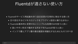 page 
Fluentdが適さない使い方 
24 
Fluentdのサービス再起動を伴う設定変更が日常的に発生する使い方 
日々変化するビジネスロジックをプラグイン設定に織り込まない 
Fluentdは基本的に変更のないシンプルな処理のみを担うと良い 
扱いやすい形式で集約する所までをFluentdが担うと良い 
インフラ層とアプリ層の責任範囲を明確化するためにもそうすべき 
 