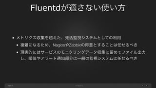 page 
Fluentdが適さない使い方 
25 
メトリクス収集を超えた、死活監視システムとしての利用 
複雑になるため、NagiosやZabbixの得意とすることは任せるべき 
現実的にはサービスのモニタリングデータ収集に留めてファイル出力 
し、閾値やアラート通知部分は一般の監視システムに任せるべき 
 