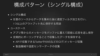 page 
構成パターン（シングル構成） 
28 
シングル構成 
任意のソースからデータを集めた後に適宜フィルタ加工を行い、 
1つ以上のアウトプット先に保存する用途 
ユースケース 
アプリ等からのメッセージをバッファに蓄えて即座に応答を返し保存 
定期的にポーリングすることで収集したデータを保存する 
APIで収集できるTwitterやAWSなどのログ/メッセージ収集 
製造機械や温度センサーデータの収集 
 