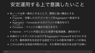 page 
安定運用する上で意識したいこと 
33 
各ノードは単一責任とすることで、障害に強い構成とする 
Fowarder：転送元ノード 
収集したログ/メッセージをAggregatorへ転送する 
Aggregator：集約ノード 
Forwarderからのイベントの集約を行う 
フProcessor：ィルタ処理ノード 
イベントの集計や加工を行う 
Watcher：イベント内容に応じた処理や監視連携、通知を行う 
末端のインスタンスからはログをAggregatorへforwardするだけにする 
ことで、最終保存先を記述する設定ファイルの配布対象サーバが減る 
これらは単なる用途の呼称のため、それ専用の設定がある訳では無い 
 