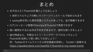 page 
まとめ 
35 
まずは小さくFluentdを導入してみましょう 
依存ミドルウェアの無いパッケージインストールで始められます 
syslog等を用いた既存収集システムがあっても、並行稼働できます 
ログ/メッセージ管理のDevOpsをFluentdで実現できます 
固い運用をするには向き不向きがあるので、適切な使い方をしよう 
遊び用途なら、手軽なストリーミングデータプロセッサとして 
Fluentdを活用して使い倒してみましょう！ 
例：Twitterのタイムラインから特定画像を取得し、Tumblrへ投稿する 
https://speakerdeck.com/bash0c7/fluentd-in-my-sweet-home 
 