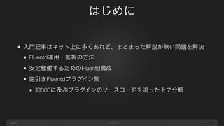 page 
はじめに 
8 
入門記事はネット上に多くあれど、まとまった解説が無い問題を解決 
Fluentd運用・監視の方法 
安定稼働するためのFluentd構成 
逆引きFluentdプラグイン集 
約300に及ぶプラグインのソースコードを追った上で分類 
 