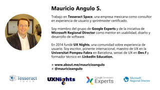 Trabajo en Tesseract Space, una empresa mexicana como consultor
en experiencia de usuario y sprintmaster certificado.
Soy miembro del grupo de Google Experts y de la iniciativa de
Microsoft Regional Director como mentor en usabilidad, diseño y
desarrollo de software.
En 2014 fundé UX Nights, una comunidad sobre experiencia de
usuario. Soy escritor, ponente internacional, maestro de UX en la
Universitat Pompeu Fabra en Barcelona, sensei de UX en Dev.f y
formador técnico en LinkedIn Education.
> www.about.me/mauricioangulo
> @mauricioangulo
Mauricio Angulo S.
 