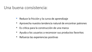 Una buena consistencia:
• Reduce la fricción y la curva de aprendizaje
• Aprovecha nuestra tendencia natural de encontrar patrones
• Es crítica para la construcción de una marca
• Ayuda a los usuarios a reconocer sus productos favoritos
• Refuerza las experiencias positivas
 