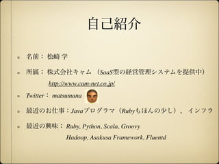 自己紹介

名前： 松崎 学

所属： 株式会社キャム （SaaS型の経営管理システムを提供中）
       http://www.cam-net.co.jp/
Twitter： matsumana

最近のお仕事：Javaプログラマ（Rubyもほんの少し）、 インフラ

最近の興味： Ruby, Python, Scala, Groovy
             Hadoop, Asakusa Framework, Fluentd
 