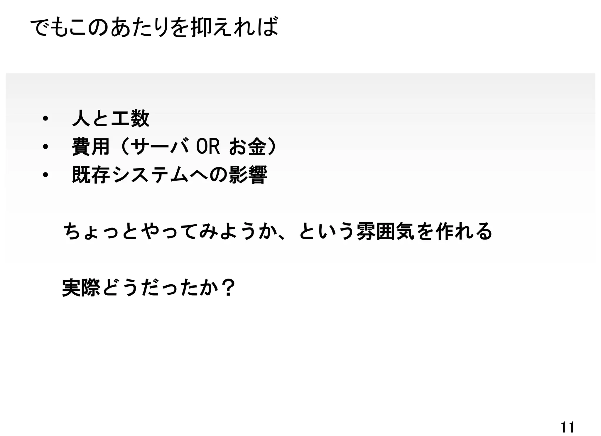 でもこのあたりを抑えれば


•   人と工数
•   費用（サーバ OR お金）
•   既存システムへの影響

    ちょっとやってみようか、という雰囲気を作れる

    実際どうだったか？




                             11
 