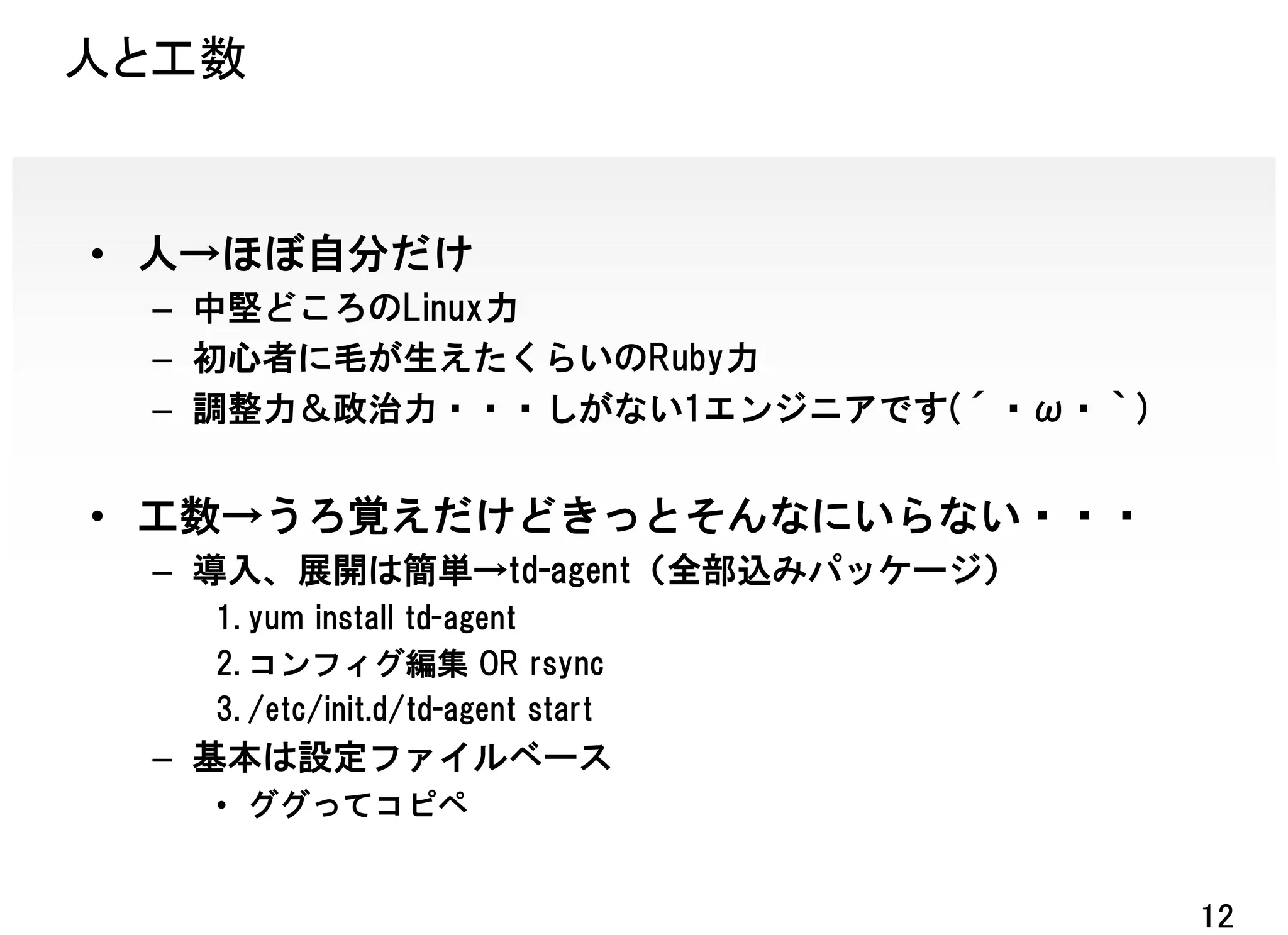 人と工数


• 人→ほぼ自分だけ
 – 中堅どころのLinux力
 – 初心者に毛が生えたくらいのRuby力
 – 調整力＆政治力・・・しがない1エンジニアです(´・ω・｀)


• 工数→うろ覚えだけどきっとそんなにいらない・・・
 – 導入、展開は簡単→td-agent（全部込みパッケージ）
   1. yum install td-agent
   2. コンフィグ編集 OR rsync
   3. /etc/init.d/td-agent start
 – 基本は設定ファイルベース
   • ググってコピペ


                                   12
 