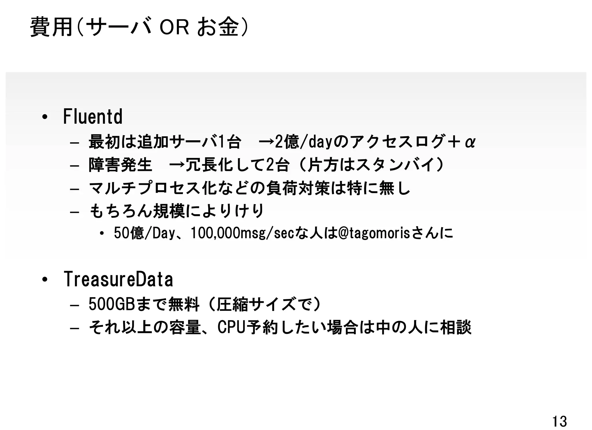 費用（サーバ OR お金）


• Fluentd
   –   最初は追加サーバ1台 →2億/dayのアクセスログ＋α
   –   障害発生 →冗長化して2台（片方はスタンバイ）
   –   マルチプロセス化などの負荷対策は特に無し
   –   もちろん規模によりけり
       • 50億/Day、100,000msg/secな人は@tagomorisさんに


• TreasureData
   – 500GBまで無料（圧縮サイズで）
   – それ以上の容量、CPU予約したい場合は中の人に相談




                                                  13
 