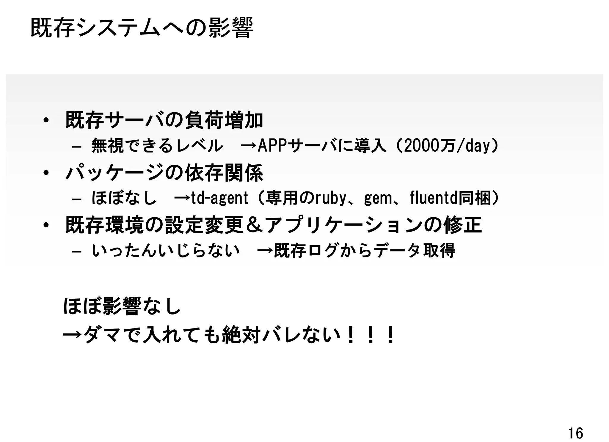 既存システムへの影響


• 既存サーバの負荷増加
 – 無視できるレベル     →APPサーバに導入（2000万/day）
• パッケージの依存関係
 – ほぼなし   →td-agent（専用のruby、gem、fluentd同梱）
• 既存環境の設定変更＆アプリケーションの修正
 – いったんいじらない     →既存ログからデータ取得


 ほぼ影響なし
 →ダマで入れても絶対バレない！！！



                                             16
 
