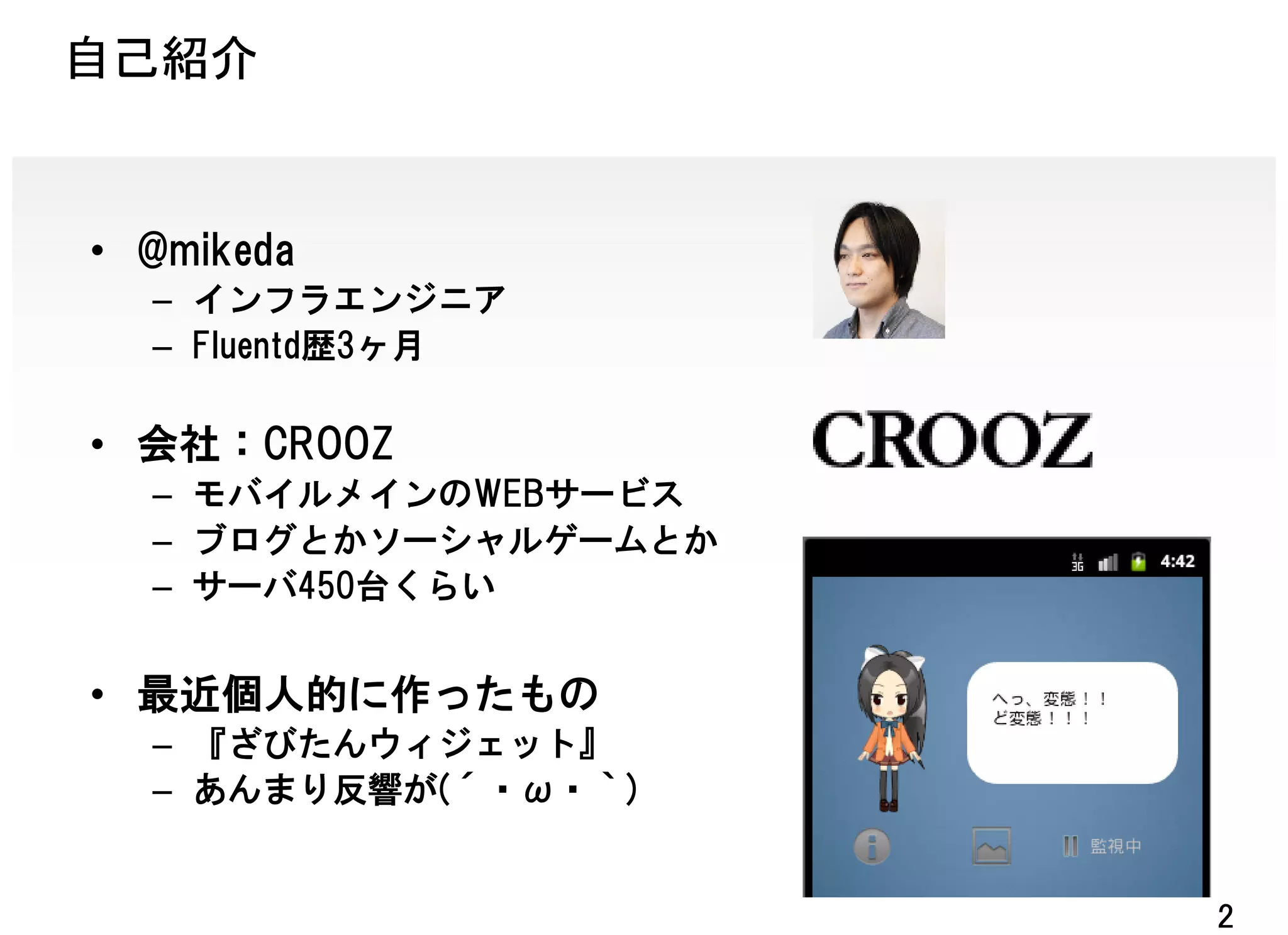自己紹介


• @mikeda
  – インフラエンジニア
  – Fluentd歴3ヶ月

• 会社：CROOZ
  – モバイルメインのWEBサービス
  – ブログとかソーシャルゲームとか
  – サーバ450台くらい


• 最近個人的に作ったもの
  – 『ざびたんウィジェット』
  – あんまり反響が(´・ω・｀)


                      2
 