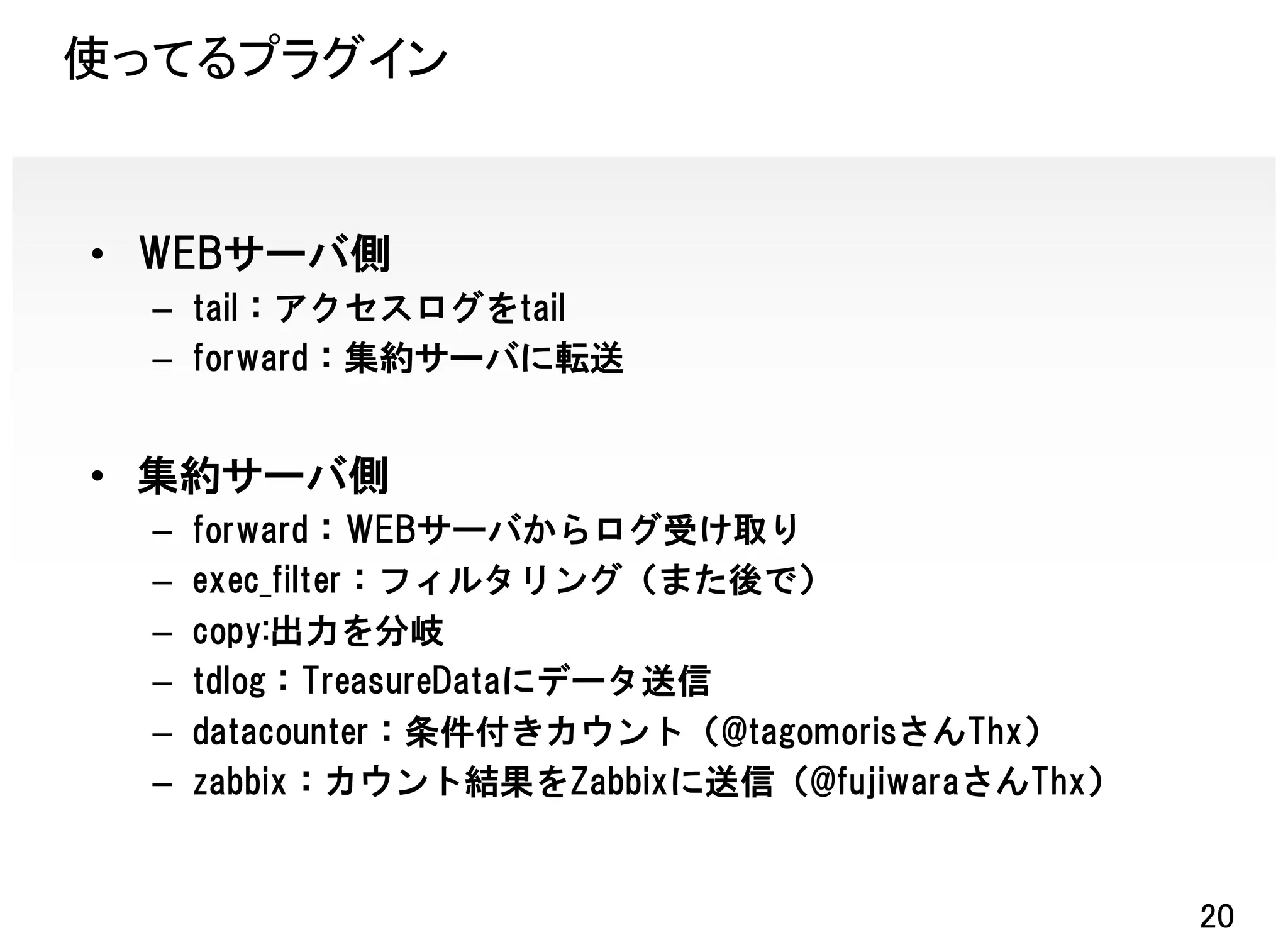 使ってるプラグイン


• WEBサーバ側
  – tail：アクセスログをtail
  – forward：集約サーバに転送


• 集約サーバ側
  –   forward：WEBサーバからログ受け取り
  –   exec_filter：フィルタリング（また後で）
  –   copy:出力を分岐
  –   tdlog：TreasureDataにデータ送信
  –   datacounter：条件付きカウント（@tagomorisさんThx）
  –   zabbix：カウント結果をZabbixに送信（@fujiwaraさんThx）


                                                20
 