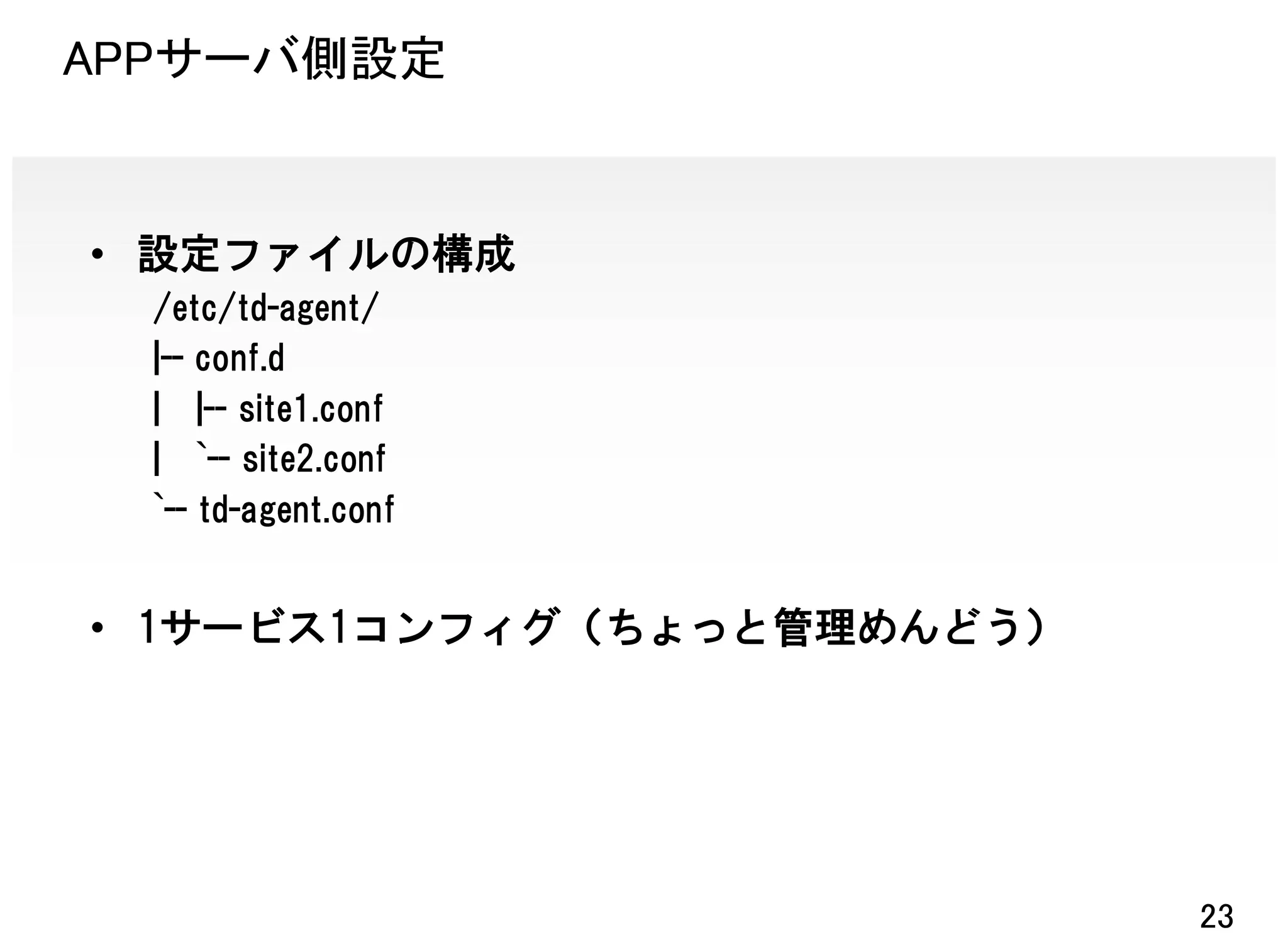 APPサーバ側設定


• 設定ファイルの構成
  /etc/td-agent/
  |-- conf.d
  | |-- site1.conf
  | `-- site2.conf
  `-- td-agent.conf


• 1サービス1コンフィグ（ちょっと管理めんどう）




                            23
 