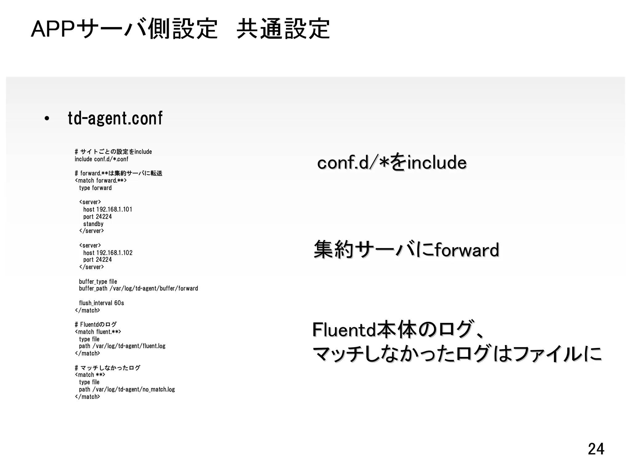 APPサーバ側設定 共通設定


•   td-agent.conf
     # サイトごとの設定をinclude
     include conf.d/*.conf

     # forward.**は集約サーバに転送
                                                     conf.d/*をinclude
     <match forward.**>
      type forward

      <server>
       host 192.168.1.101
       port 24224
       standby
      </server>

      <server>
       host 192.168.1.102
       port 24224
                                                     集約サーバにforward
      </server>

      buffer_type file
      buffer_path /var/log/td-agent/buffer/forward

      flush_interval 60s
     </match>

     # Fluentdのログ
     <match fluent.**>
      type file
                                                     Fluentd本体のログ、
      path /var/log/td-agent/fluent.log
     </match>

     # マッチしなかったログ
                                                     マッチしなかったログはファイルに
     <match **>
      type file
      path /var/log/td-agent/no_match.log
     </match>




                                                                        24
 
