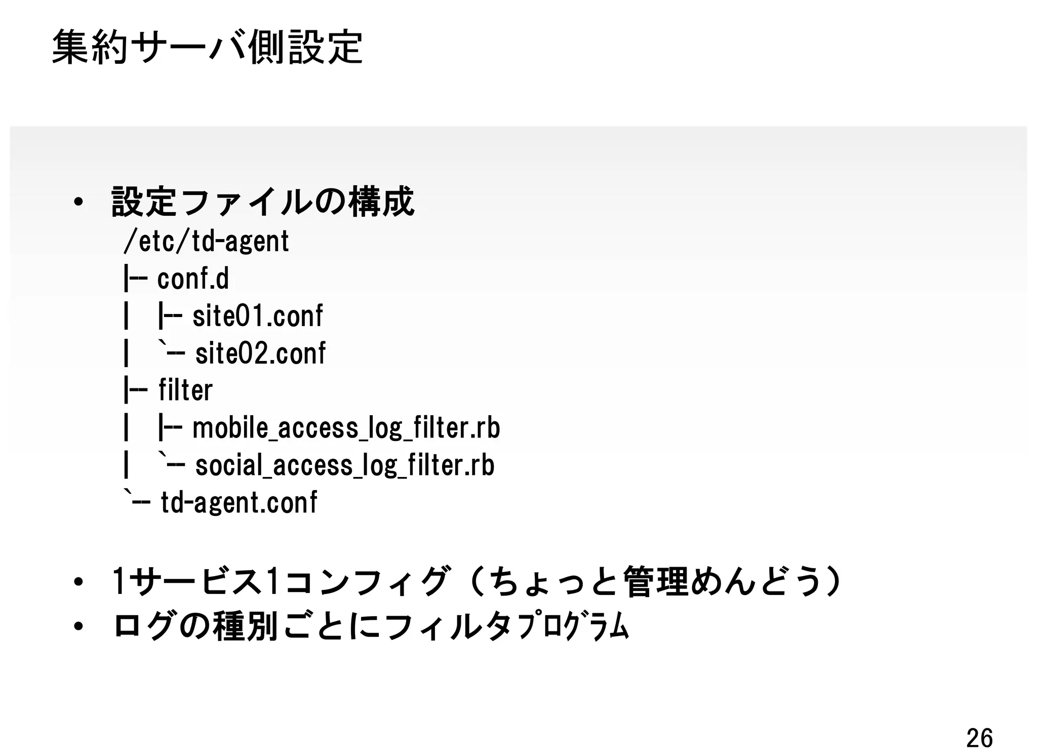 集約サーバ側設定


• 設定ファイルの構成
 /etc/td-agent
 |-- conf.d
 | |-- site01.conf
 | `-- site02.conf
 |-- filter
 | |-- mobile_access_log_filter.rb
 | `-- social_access_log_filter.rb
 `-- td-agent.conf

• 1サービス1コンフィグ（ちょっと管理めんどう）
• ログの種別ごとにフィルタﾌﾟﾛｸﾞﾗﾑ


                                     26
 