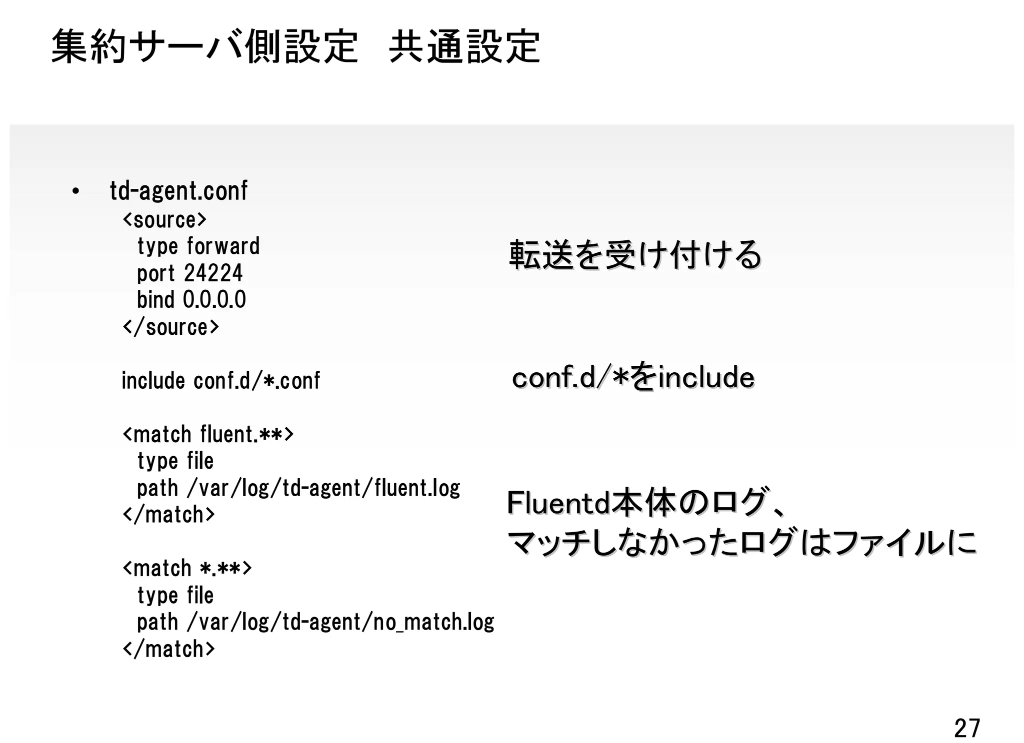 集約サーバ側設定 共通設定


•   td-agent.conf
     <source>
      type forward
      port 24224
                                            転送を受け付ける
      bind 0.0.0.0
     </source>

     include conf.d/*.conf                  conf.d/*をinclude
     <match fluent.**>
      type file
      path /var/log/td-agent/fluent.log
     </match>                               Fluentd本体のログ、
                                            マッチしなかったログはファイルに
     <match *.**>
      type file
      path /var/log/td-agent/no_match.log
     </match>


                                                               27
 