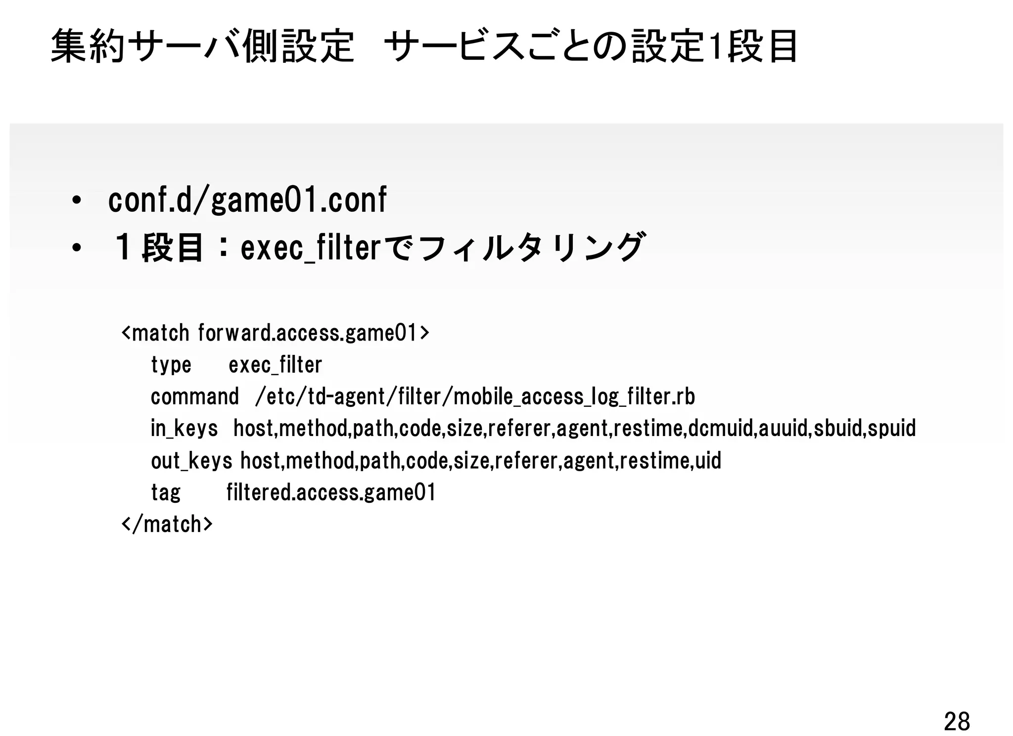 集約サーバ側設定 サービスごとの設定1段目


• conf.d/game01.conf
• １段目：exec_filterでフィルタリング

  <match forward.access.game01>
    type    exec_filter
    command /etc/td-agent/filter/mobile_access_log_filter.rb
    in_keys host,method,path,code,size,referer,agent,restime,dcmuid,auuid,sbuid,spuid
    out_keys host,method,path,code,size,referer,agent,restime,uid
    tag     filtered.access.game01
  </match>




                                                                                        28
 