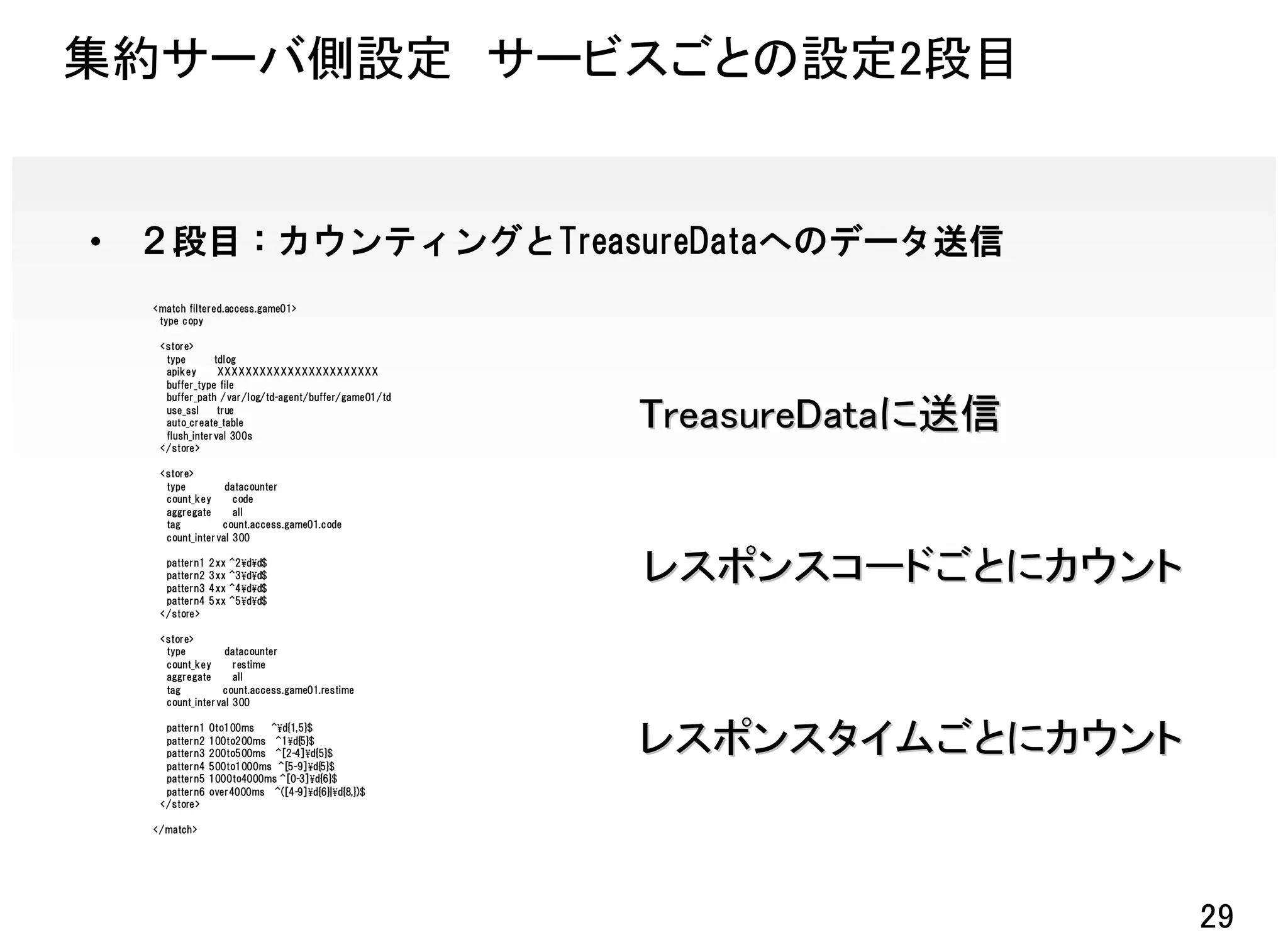 集約サーバ側設定 サービスごとの設定2段目


•   ２段目：カウンティングとTreasureDataへのデータ送信
    <match filtered.access.game01>
     type copy

     <store>
      type       tdlog
      apikey      XXXXXXXXXXXXXXXXXXXXXXX
      buffer_type file
      buffer_path /var/log/td-agent/buffer/game01/td
      use_ssl     true
      auto_create_table
      flush_interval 300s
                                                       TreasureDataに送信
     </store>

     <store>
      type         datacounter
      count_key      code
      aggregate      all
      tag         count.access.game01.code
      count_interval 300

      pattern1   2xx   ^2¥d¥d$
      pattern2
      pattern3
                 3xx
                 4xx
                       ^3¥d¥d$
                       ^4¥d¥d$
                                                       レスポンスコードごとにカウント
      pattern4   5xx   ^5¥d¥d$
     </store>

     <store>
      type         datacounter
      count_key      restime
      aggregate      all
      tag         count.access.game01.restime
      count_interval 300

      pattern1   0to100ms   ^¥d{1,5}$
      pattern2   100to200ms ^1¥d{5}$
      pattern3
      pattern4
                 200to500ms ^[2-4]¥d{5}$
                 500to1000ms ^[5-9]¥d{5}$
                                                       レスポンスタイムごとにカウント
      pattern5   1000to4000ms ^[0-3]¥d{6}$
      pattern6   over4000ms ^([4-9]¥d{6}|¥d{8,})$
     </store>

    </match>




                                                                         29
 