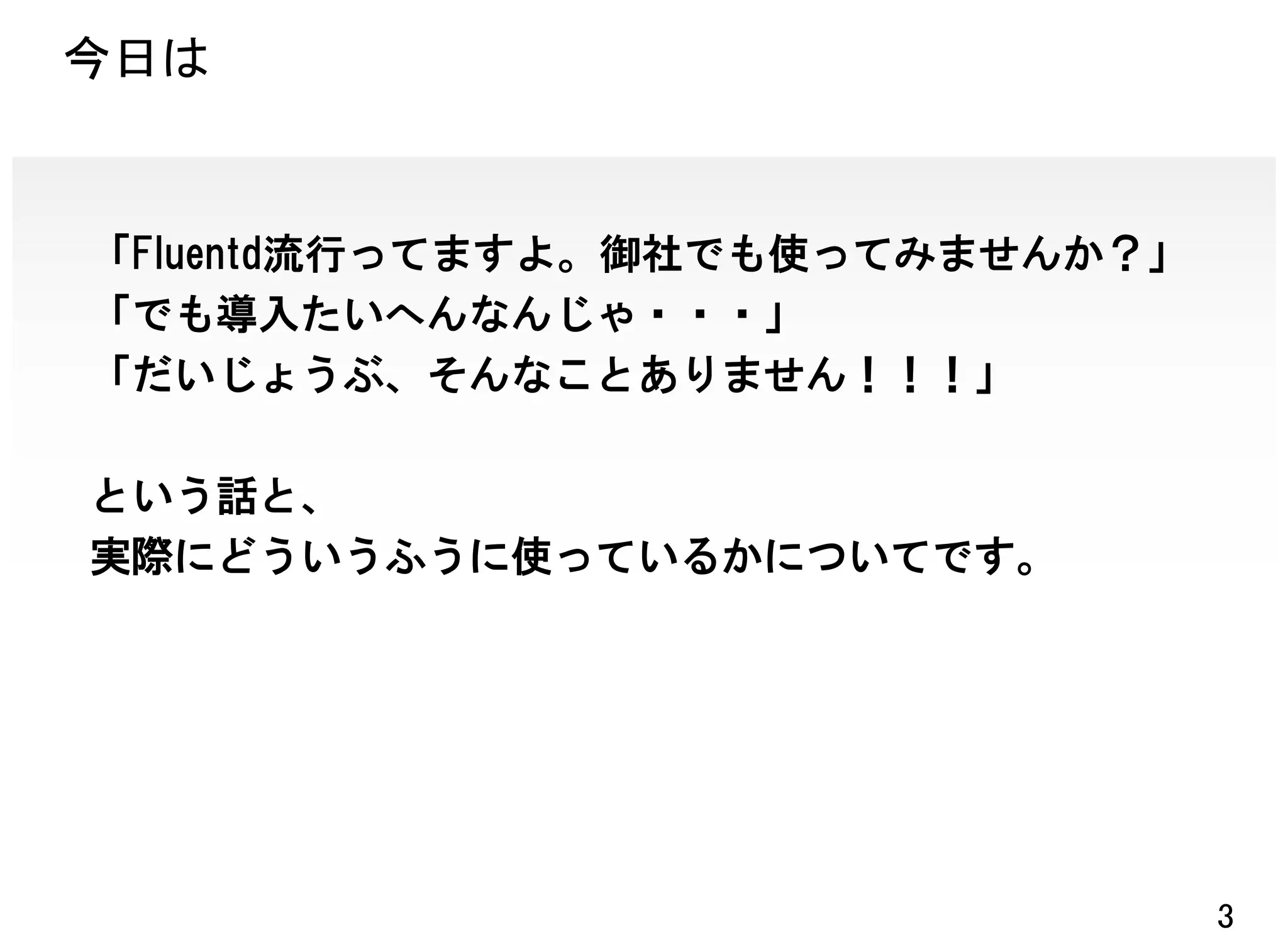 今日は


「Fluentd流行ってますよ。御社でも使ってみませんか？」
「でも導入たいへんなんじゃ・・・」
「だいじょうぶ、そんなことありません！！！」

という話と、
実際にどういうふうに使っているかについてです。




                                 3
 