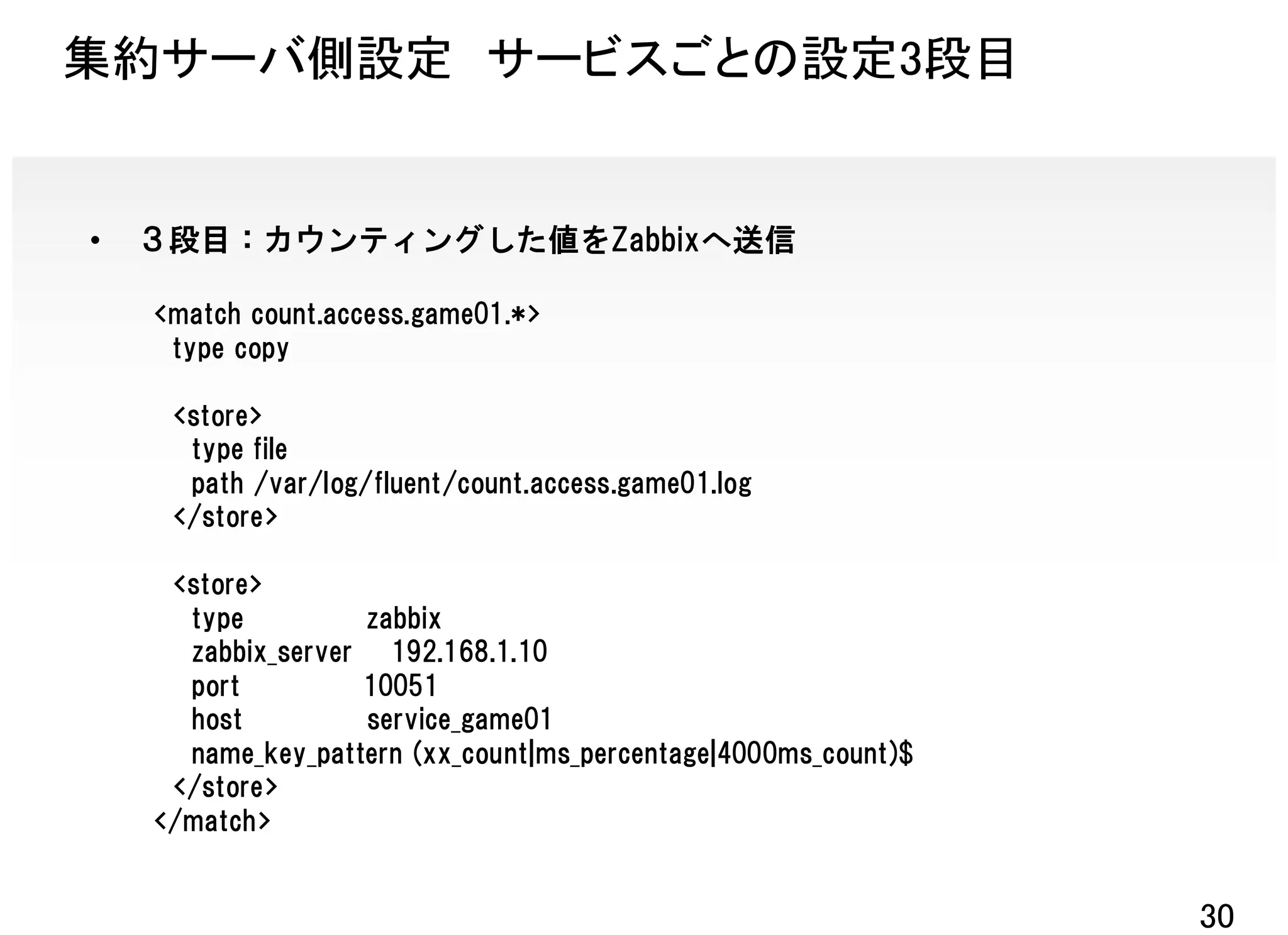 集約サーバ側設定 サービスごとの設定3段目


•   ３段目：カウンティングした値をZabbixへ送信

    <match count.access.game01.*>
     type copy

     <store>
      type file
      path /var/log/fluent/count.access.game01.log
     </store>

     <store>
      type         zabbix
      zabbix_server 192.168.1.10
      port         10051
      host         service_game01
      name_key_pattern (xx_count|ms_percentage|4000ms_count)$
     </store>
    </match>


                                                                30
 