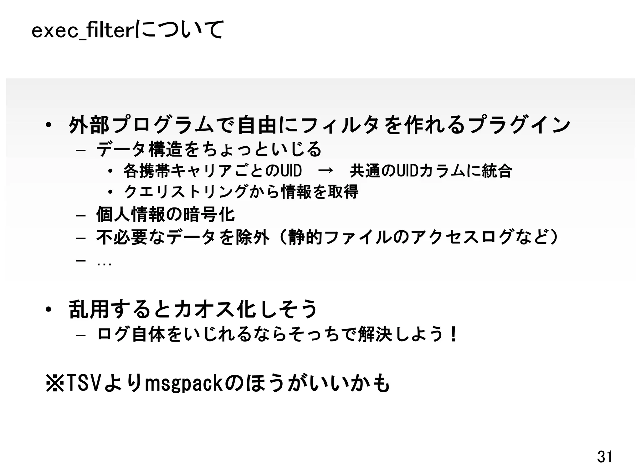 exec_filterについて


 • 外部プログラムで自由にフィルタを作れるプラグイン
   – データ構造をちょっといじる
     • 各携帯キャリアごとのUID → 共通のUIDカラムに統合
     • クエリストリングから情報を取得
   – 個人情報の暗号化
   – 不必要なデータを除外（静的ファイルのアクセスログなど）
   –

 • 乱用するとカオス化しそう
   – ログ自体をいじれるならそっちで解決しよう！

 ※TSVよりmsgpackのほうがいいかも


                                      31
 