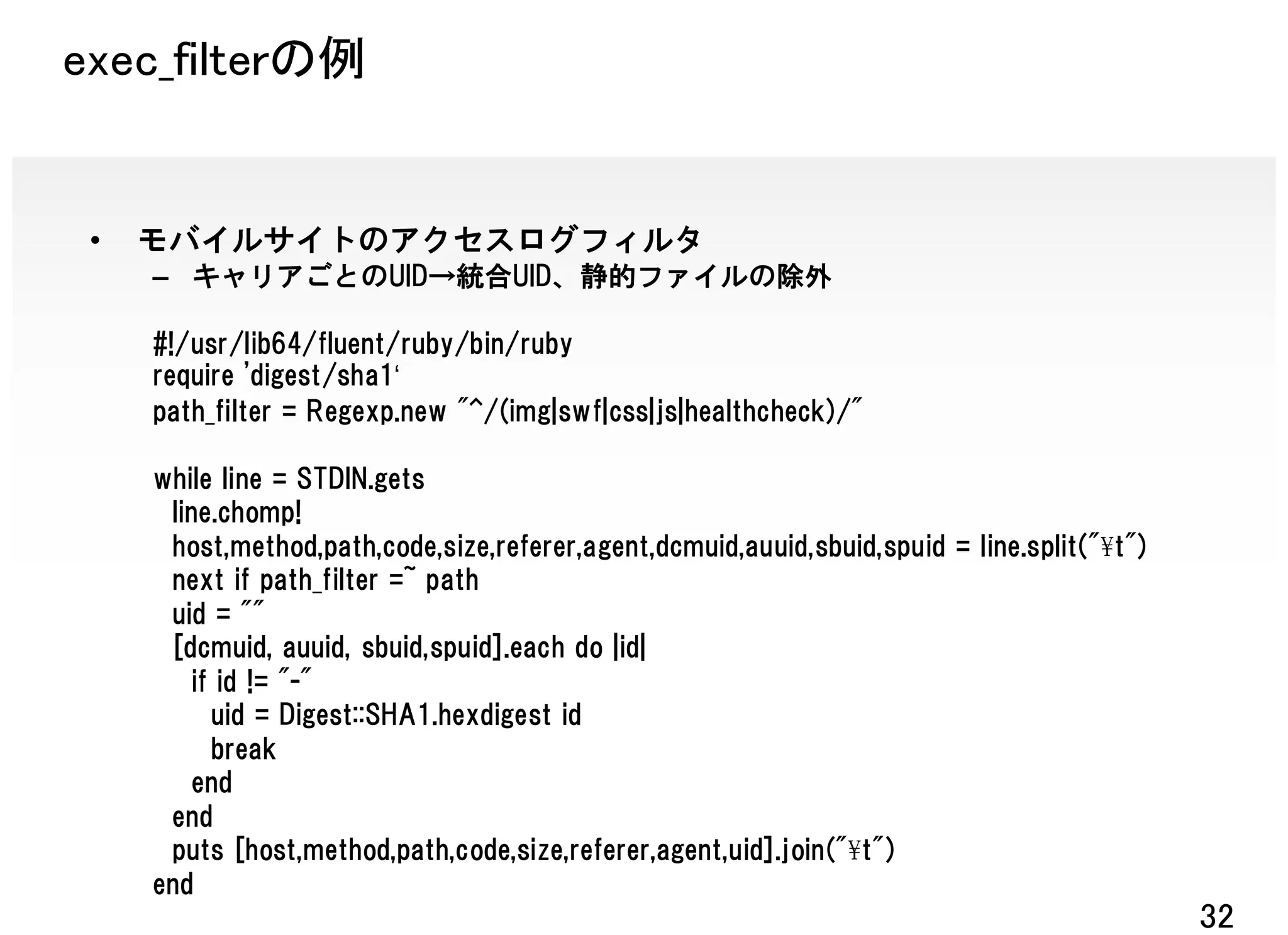 exec_filterの例


 •   モバイルサイトのアクセスログフィルタ
     – キャリアごとのUID→統合UID、静的ファイルの除外

     #!/usr/lib64/fluent/ruby/bin/ruby
     require 'digest/sha1‘
     path_filter = Regexp.new "^/(img|swf|css|js|healthcheck)/"

     while line = STDIN.gets
      line.chomp!
      host,method,path,code,size,referer,agent,dcmuid,auuid,sbuid,spuid = line.split("¥t")
      next if path_filter =~ path
      uid = ""
      [dcmuid, auuid, sbuid,spuid].each do |id|
        if id != "-"
          uid = Digest::SHA1.hexdigest id
          break
        end
      end
      puts [host,method,path,code,size,referer,agent,uid].join("¥t")
     end
                                                                                             32
 