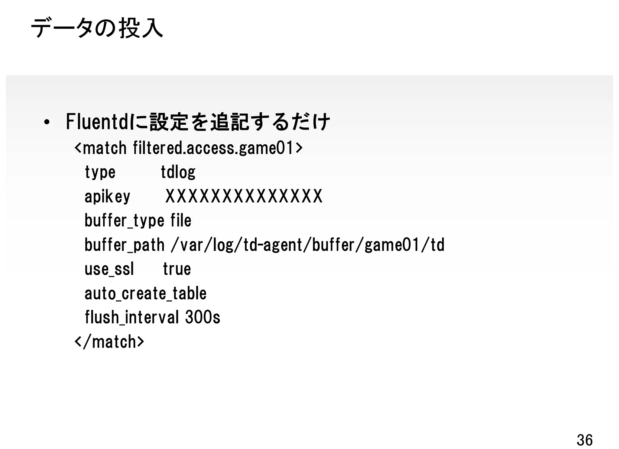 データの投入


• Fluentdに設定を追記するだけ
  <match filtered.access.game01>
   type       tdlog
   apikey      XXXXXXXXXXXXXX
   buffer_type file
   buffer_path /var/log/td-agent/buffer/game01/td
   use_ssl     true
   auto_create_table
   flush_interval 300s
  </match>




                                                    36
 