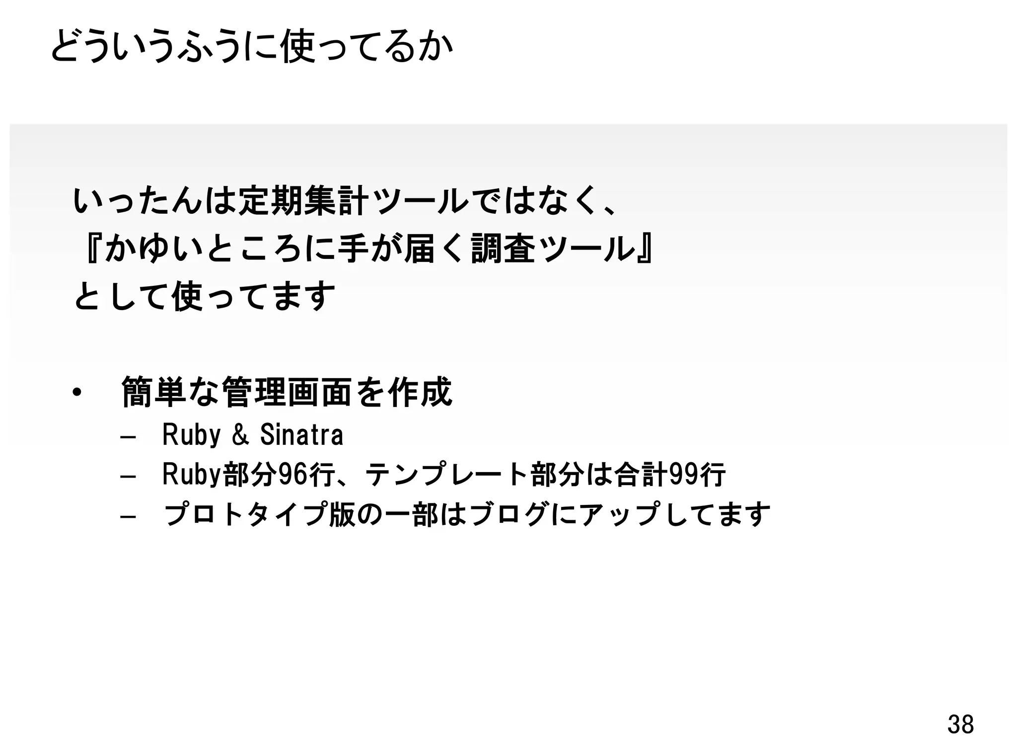 どういうふうに使ってるか


いったんは定期集計ツールではなく、
『かゆいところに手が届く調査ツール』
として使ってます

•   簡単な管理画面を作成
    – Ruby & Sinatra
    – Ruby部分96行、テンプレート部分は合計99行
    – プロトタイプ版の一部はブログにアップしてます




                                 38
 