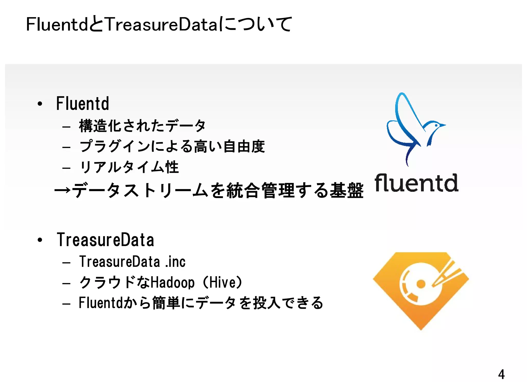 FluentdとTreasureDataについて


• Fluentd
   – 構造化されたデータ
   – プラグインによる高い自由度
   – リアルタイム性
  →データストリームを統合管理する基盤

• TreasureData
   – TreasureData .inc
   – クラウドなHadoop（Hive）
   – Fluentdから簡単にデータを投入できる



                             4
 