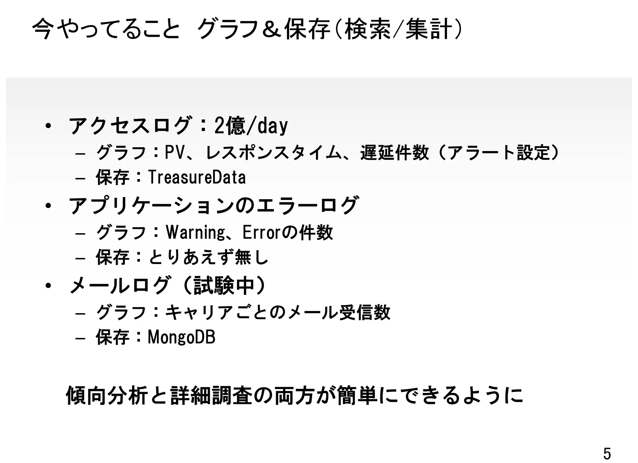 今やってること グラフ＆保存（検索/集計）


• アクセスログ：2億/day
  – グラフ：PV、レスポンスタイム、遅延件数（アラート設定）
  – 保存：TreasureData
• アプリケーションのエラーログ
  – グラフ：Warning、Errorの件数
  – 保存：とりあえず無し
• メールログ（試験中）
  – グラフ：キャリアごとのメール受信数
  – 保存：MongoDB


 傾向分析と詳細調査の両方が簡単にできるように

                                   5
 