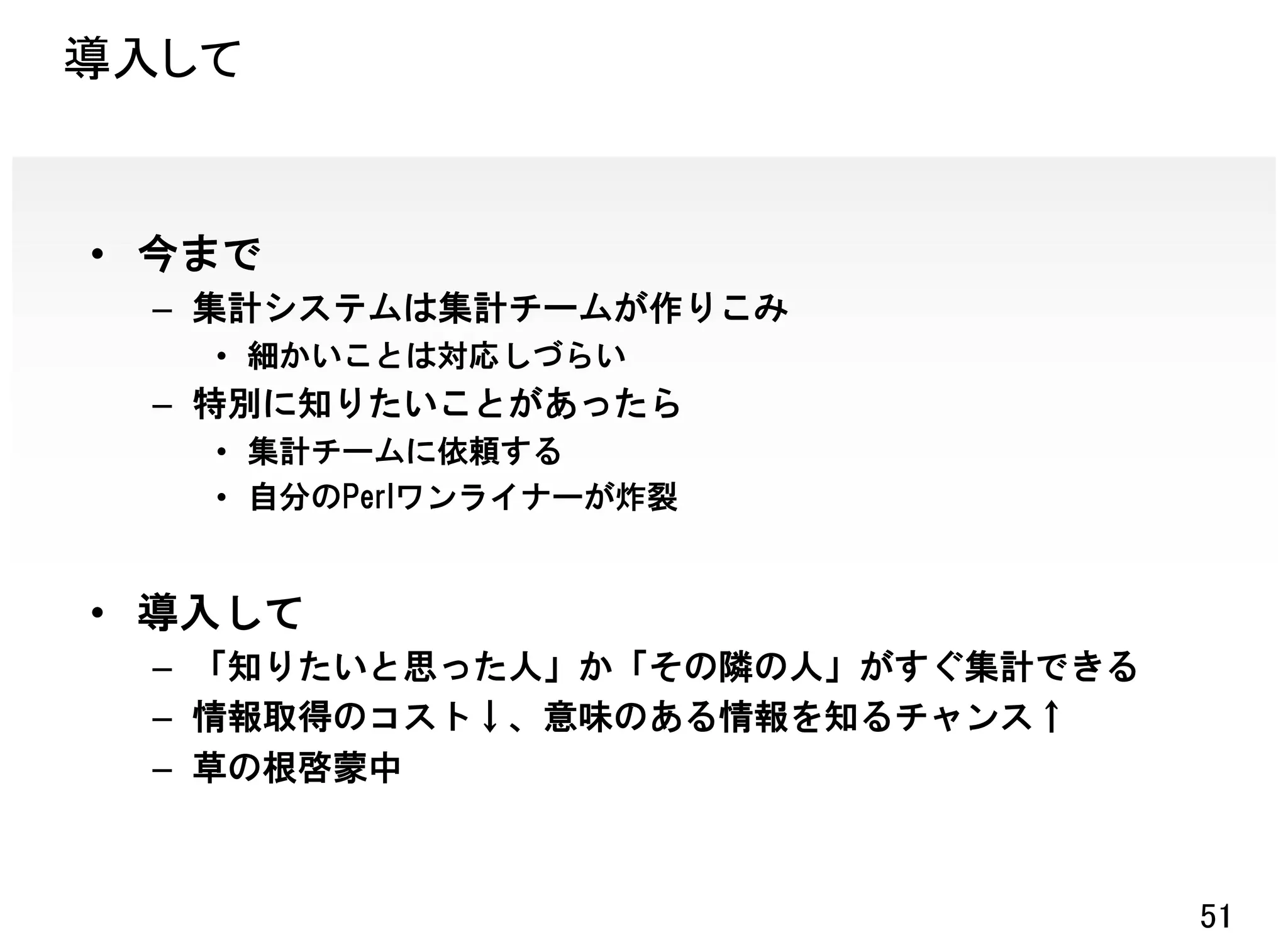 導入して


• 今まで
  – 集計システムは集計チームが作りこみ
   • 細かいことは対応しづらい
  – 特別に知りたいことがあったら
   • 集計チームに依頼する
   • 自分のPerlワンライナーが炸裂


• 導入して
  – 「知りたいと思った人」か「その隣の人」がすぐ集計できる
  – 情報取得のコスト↓、意味のある情報を知るチャンス↑
  – 草の根啓蒙中



                                  51
 
