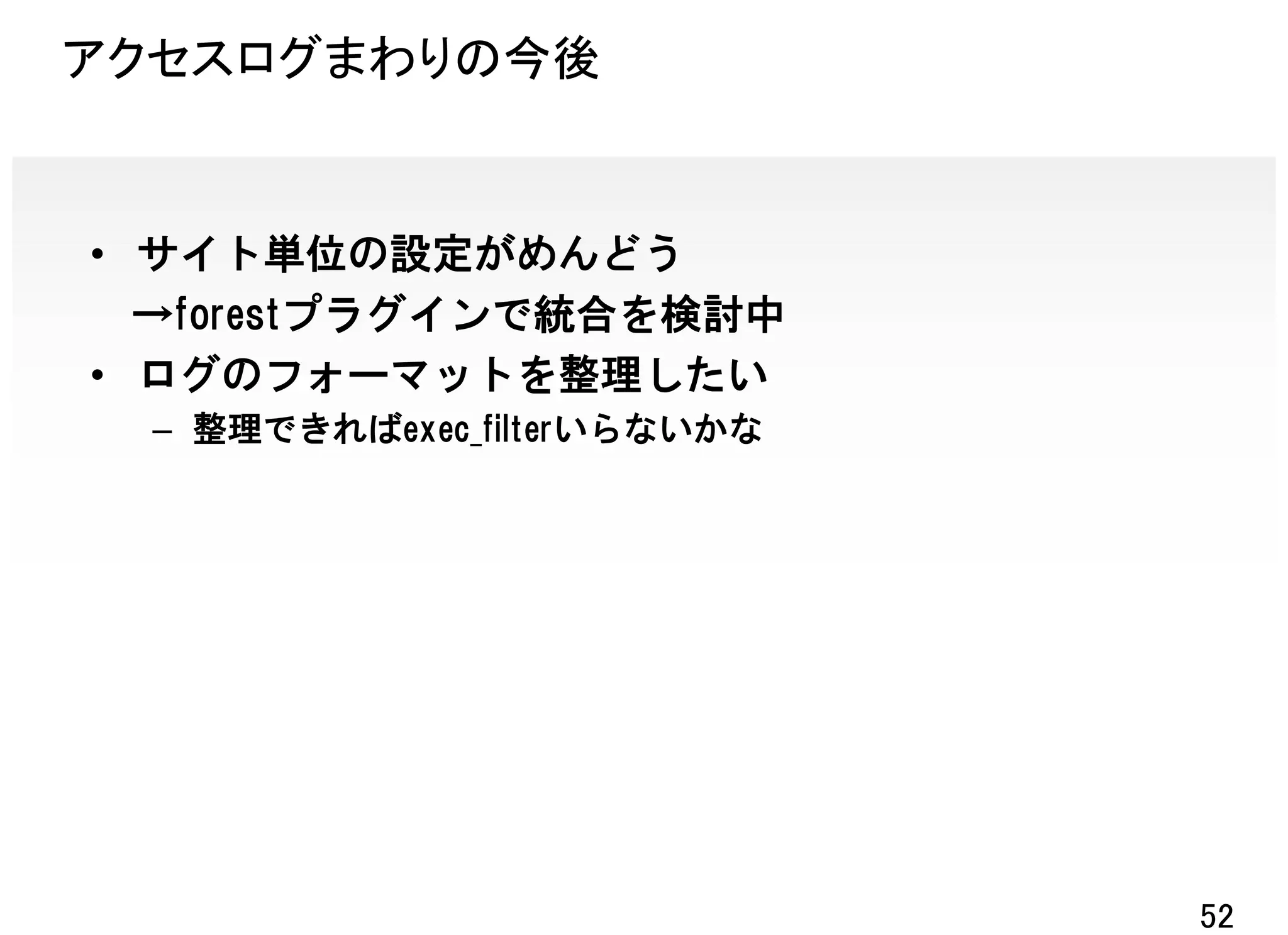 アクセスログまわりの今後


• サイト単位の設定がめんどう
  →forestプラグインで統合を検討中
• ログのフォーマットを整理したい
  – 整理できればexec_filterいらないかな




                              52
 