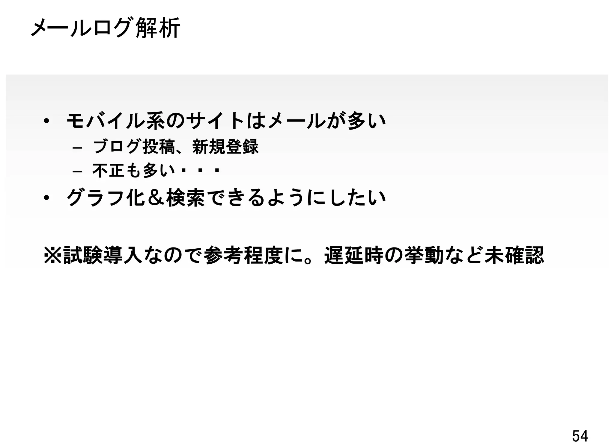 メールログ解析


• モバイル系のサイトはメールが多い
 – ブログ投稿、新規登録
 – 不正も多い・・・
• グラフ化＆検索できるようにしたい

※試験導入なので参考程度に。遅延時の挙動など未確認




                            54
 