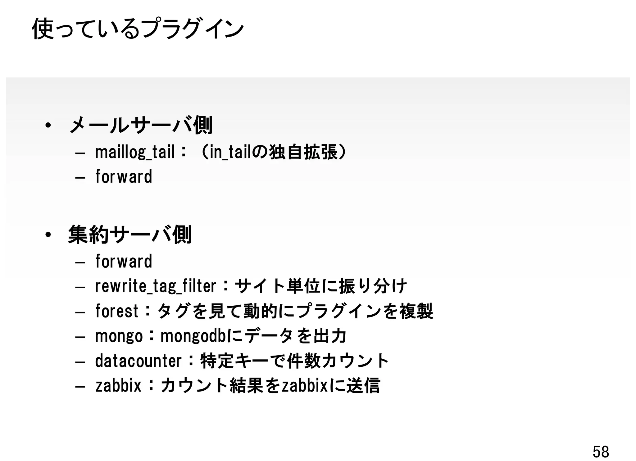 使っているプラグイン


• メールサーバ側
  – maillog_tail：（in_tailの独自拡張）
  – forward


• 集約サーバ側
  –   forward
  –   rewrite_tag_filter：サイト単位に振り分け
  –   forest：タグを見て動的にプラグインを複製
  –   mongo：mongodbにデータを出力
  –   datacounter：特定キーで件数カウント
  –   zabbix：カウント結果をzabbixに送信


                                      58
 