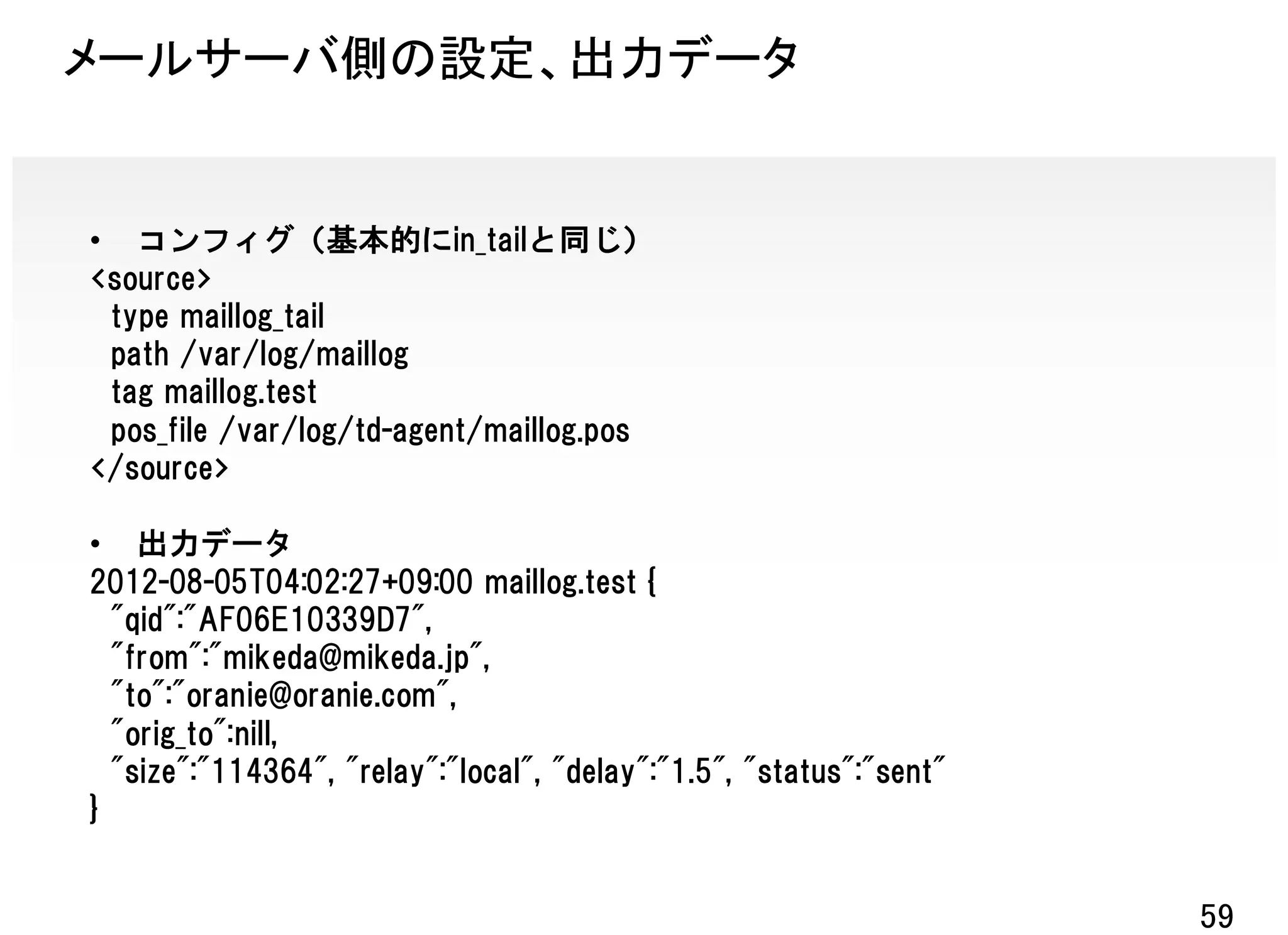 メールサーバ側の設定、出力データ


• コンフィグ（基本的にin_tailと同じ）
<source>
 type maillog_tail
 path /var/log/maillog
 tag maillog.test
 pos_file /var/log/td-agent/maillog.pos
</source>

• 出力データ
2012-08-05T04:02:27+09:00 maillog.test {
  "qid":"AF06E10339D7",
  "from":"mikeda@mikeda.jp",
  "to":"oranie@oranie.com",
  "orig_to":nill,
  "size":"114364", "relay":"local", "delay":"1.5", "status":"sent"
}


                                                                     59
 