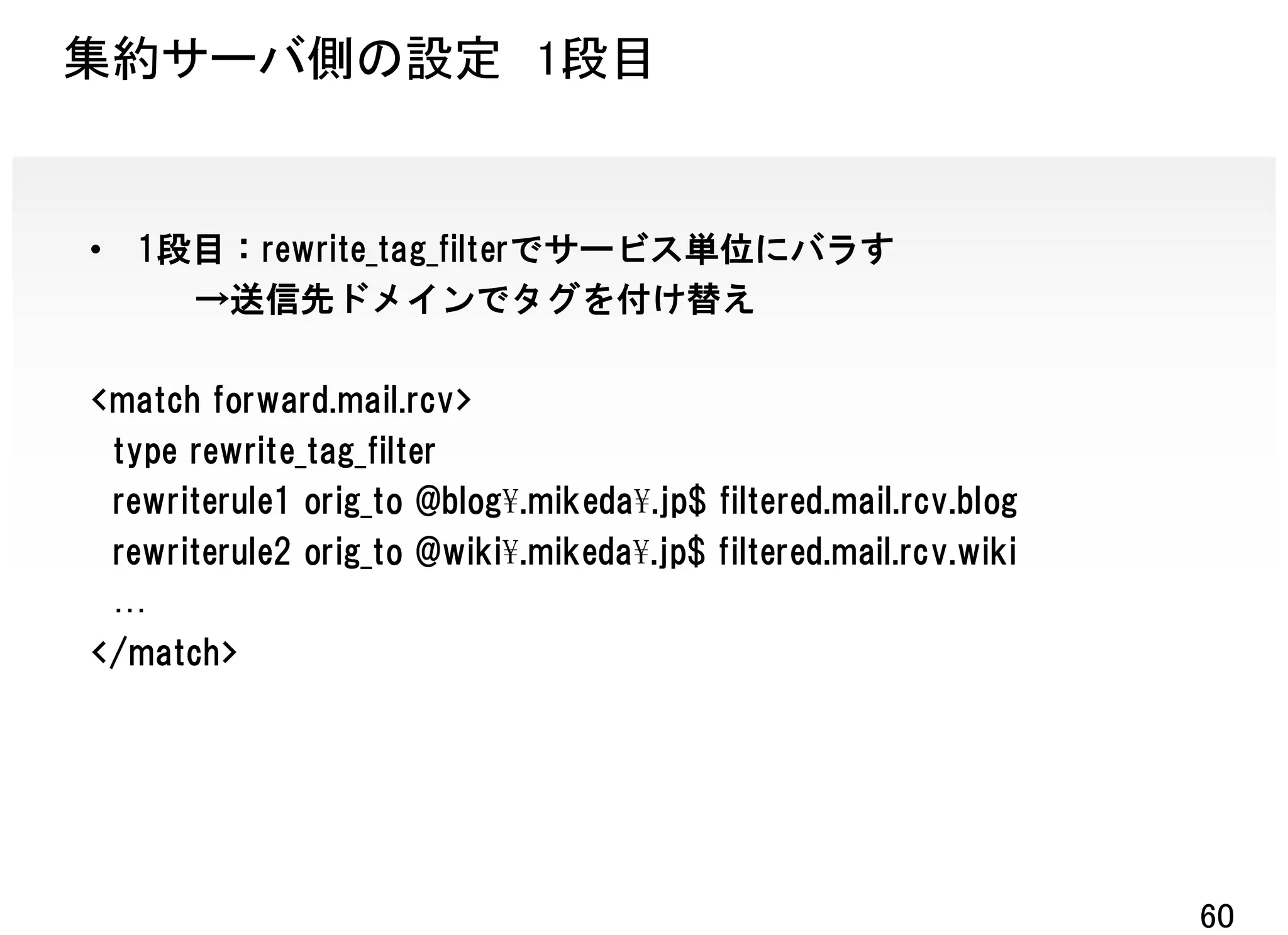 集約サーバ側の設定 1段目


•   1段目：rewrite_tag_filterでサービス単位にバラす
      →送信先ドメインでタグを付け替え

<match forward.mail.rcv>
 type rewrite_tag_filter
 rewriterule1 orig_to @blog¥.mikeda¥.jp$ filtered.mail.rcv.blog
 rewriterule2 orig_to @wiki¥.mikeda¥.jp$ filtered.mail.rcv.wiki

</match>




                                                                  60
 