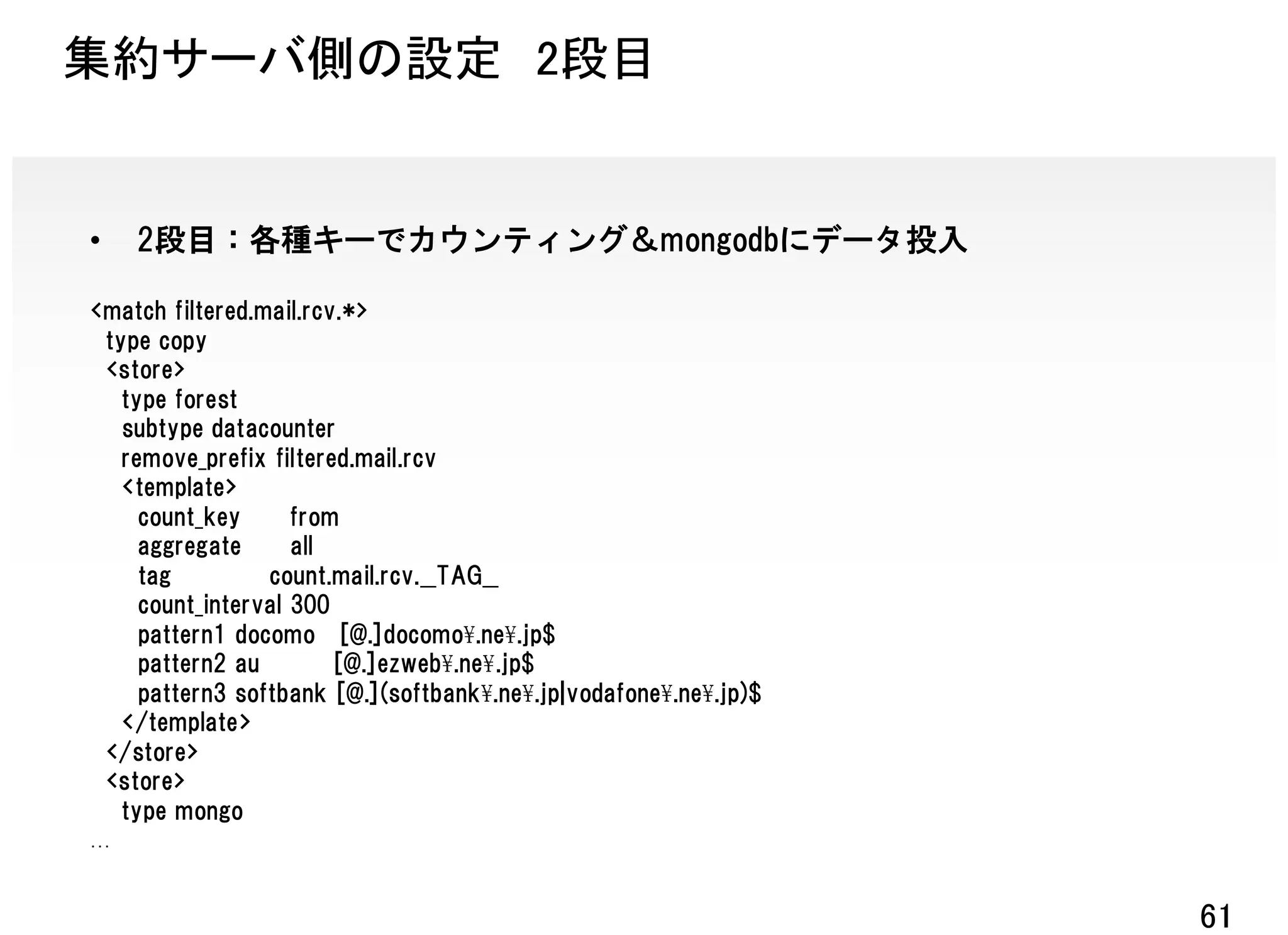 集約サーバ側の設定 2段目


•   2段目：各種キーでカウンティング＆mongodbにデータ投入

<match filtered.mail.rcv.*>
 type copy
 <store>
   type forest
   subtype datacounter
   remove_prefix filtered.mail.rcv
   <template>
     count_key      from
     aggregate      all
     tag         count.mail.rcv.__TAG__
     count_interval 300
     pattern1 docomo [@.]docomo¥.ne¥.jp$
     pattern2 au        [@.]ezweb¥.ne¥.jp$
     pattern3 softbank [@.](softbank¥.ne¥.jp|vodafone¥.ne¥.jp)$
   </template>
 </store>
 <store>
   type mongo



                                                                  61
 