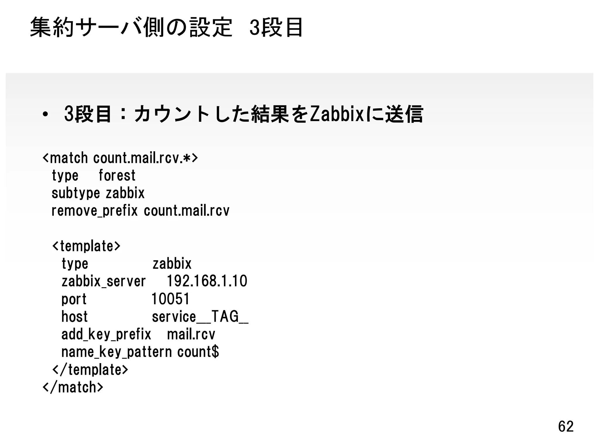 集約サーバ側の設定 3段目


• 3段目：カウントした結果をZabbixに送信

<match count.mail.rcv.*>
 type forest
 subtype zabbix
 remove_prefix count.mail.rcv

 <template>
  type          zabbix
  zabbix_server 192.168.1.10
  port          10051
  host          service___TAG__
  add_key_prefix mail.rcv
  name_key_pattern count$
 </template>
</match>

                                  62
 