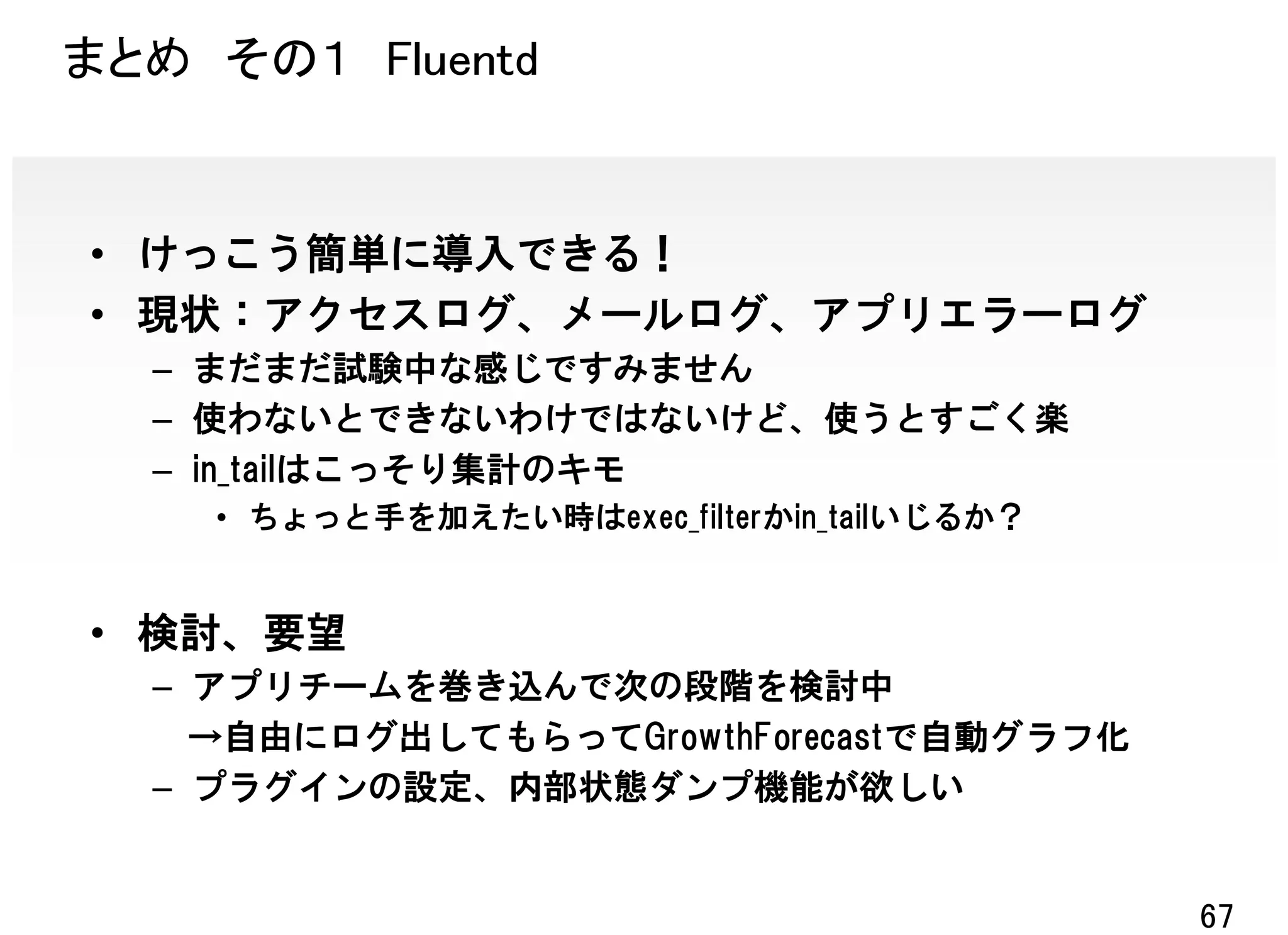 まとめ その１ Fluentd


• けっこう簡単に導入できる！
• 現状：アクセスログ、メールログ、アプリエラーログ
  – まだまだ試験中な感じですみません
  – 使わないとできないわけではないけど、使うとすごく楽
  – in_tailはこっそり集計のキモ
    • ちょっと手を加えたい時はexec_filterかin_tailいじるか？


• 検討、要望
  – アプリチームを巻き込んで次の段階を検討中
    →自由にログ出してもらってGrowthForecastで自動グラフ化
  – プラグインの設定、内部状態ダンプ機能が欲しい


                                             67
 
