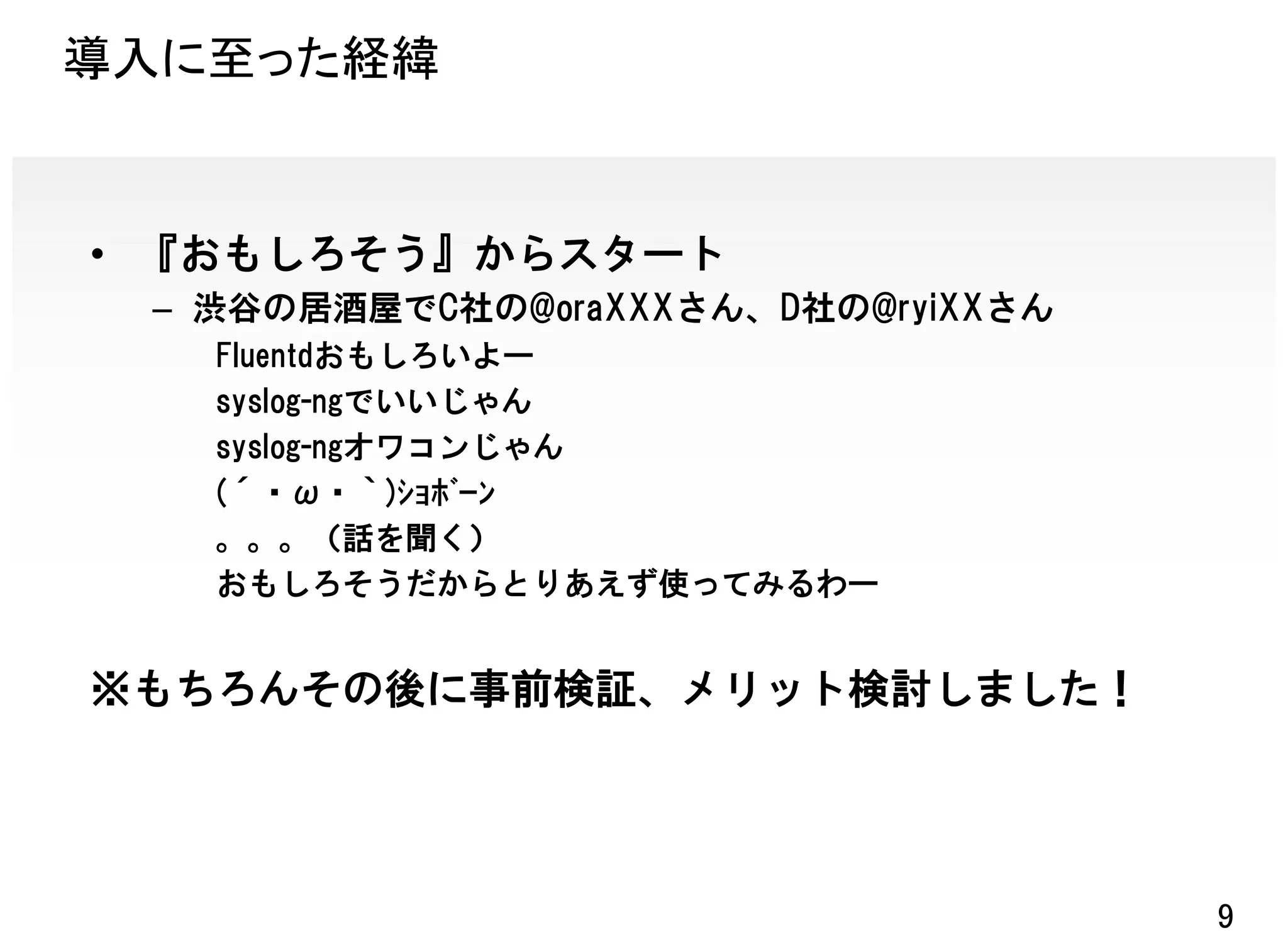 導入に至った経緯


• 『おもしろそう』からスタート
 – 渋谷の居酒屋でC社の@oraXXXさん、D社の@ryiXXさん
   Fluentdおもしろいよー
   syslog-ngでいいじゃん
   syslog-ngオワコンじゃん
   (´・ω・｀)ｼｮﾎﾞｰﾝ
   。。。（話を聞く）
   おもしろそうだからとりあえず使ってみるわー


※もちろんその後に事前検証、メリット検討しました！




                                     9
 