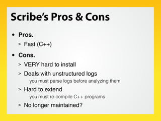 Scribe’s Pros & Cons
•   Pros.
    >   Fast (C++)

•   Cons.
    >   VERY hard to install
    >   Deals with unstructured logs
          you must parse logs before analyzing them
    >   Hard to extend
          you must re-compile C++ programs
    >   No longer maintained?
 