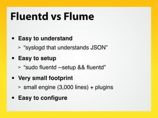 Fluentd vs Flume
•   Easy to understand
    >   “syslogd that understands JSON”

•   Easy to setup
    >   “sudo ﬂuentd --setup && ﬂuentd”

•   Very small footprint
    >   small engine (3,000 lines) + plugins

•   Easy to conﬁgure
 
