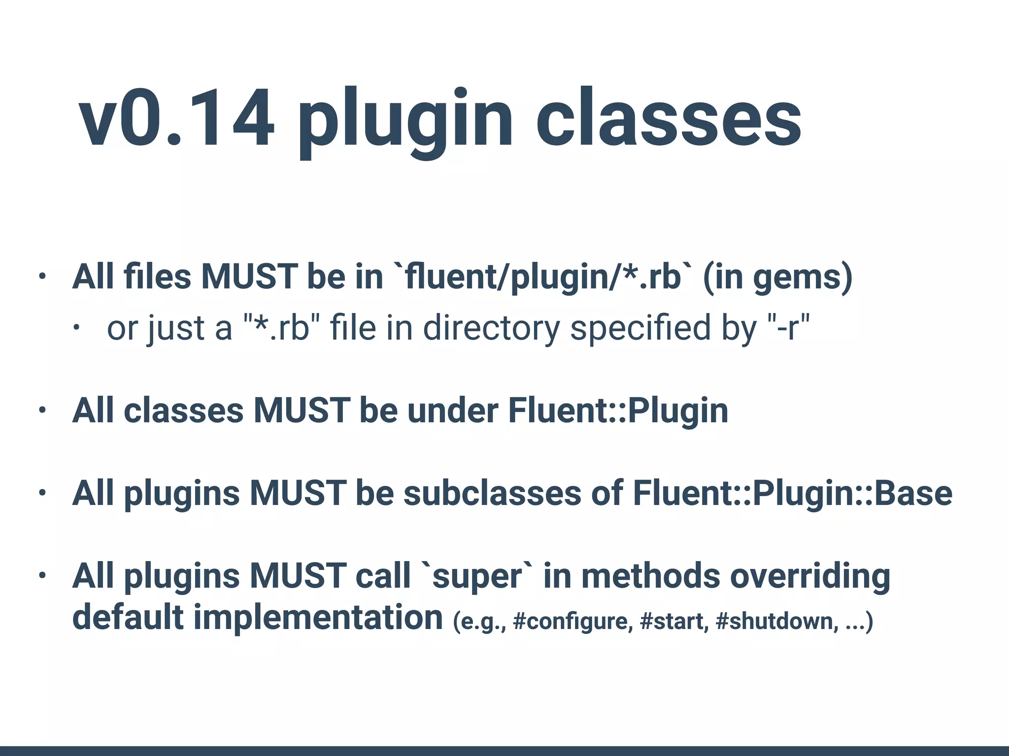 v0.14 plugin classes
• All ﬁles MUST be in `ﬂuent/plugin/*.rb` (in gems)
• or just a "*.rb" ﬁle in directory speciﬁed by "-r"
• All classes MUST be under Fluent::Plugin
• All plugins MUST be subclasses of Fluent::Plugin::Base
• All plugins MUST call `super` in methods overriding
default implementation (e.g., #conﬁgure, #start, #shutdown, ...)
 