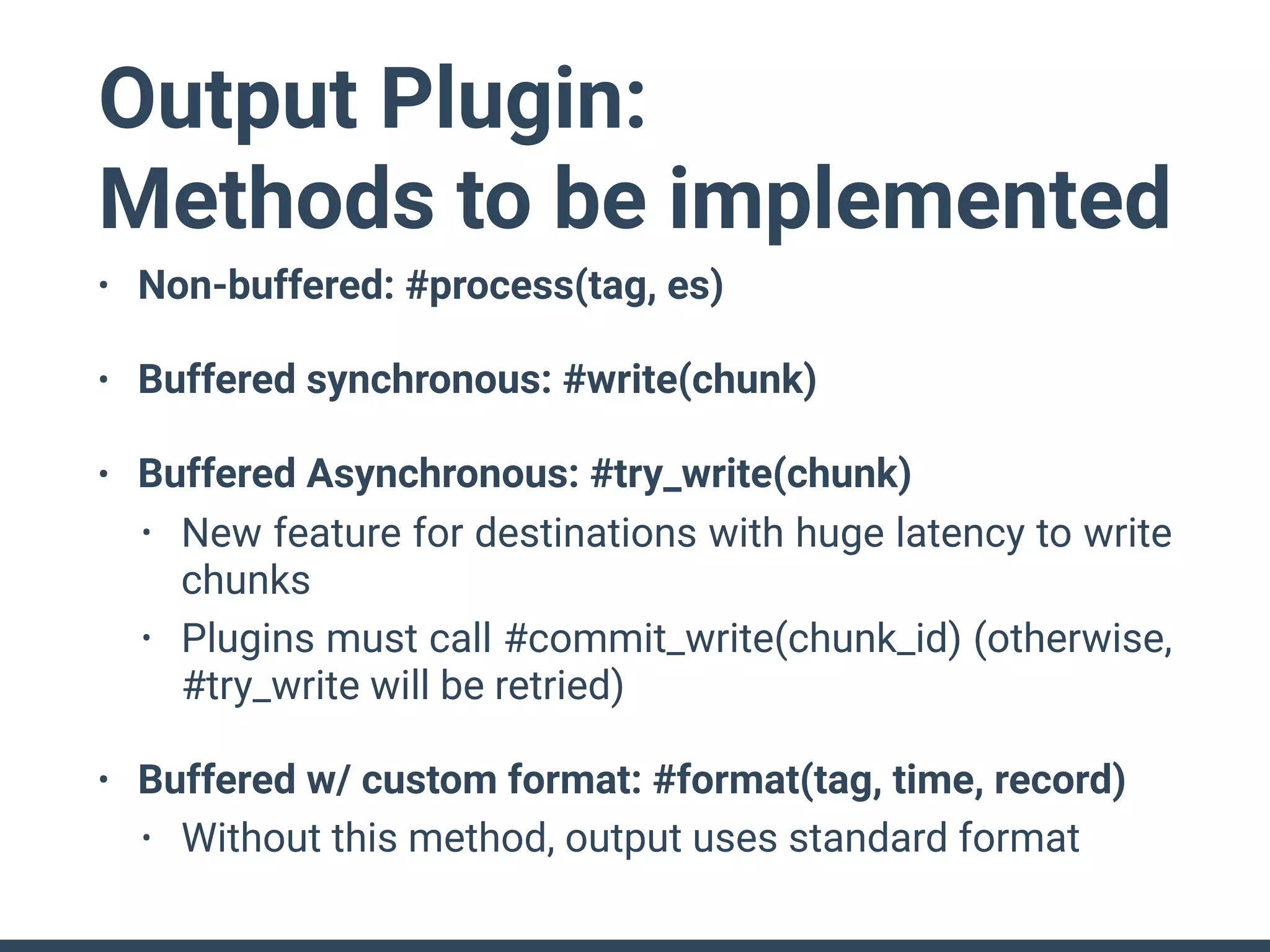 Output Plugin:
Methods to be implemented
• Non-buffered: #process(tag, es)
• Buffered synchronous: #write(chunk)
• Buffered Asynchronous: #try_write(chunk)
• New feature for destinations with huge latency to write
chunks
• Plugins must call #commit_write(chunk_id) (otherwise,
#try_write will be retried)
• Buffered w/ custom format: #format(tag, time, record)
• Without this method, output uses standard format
 