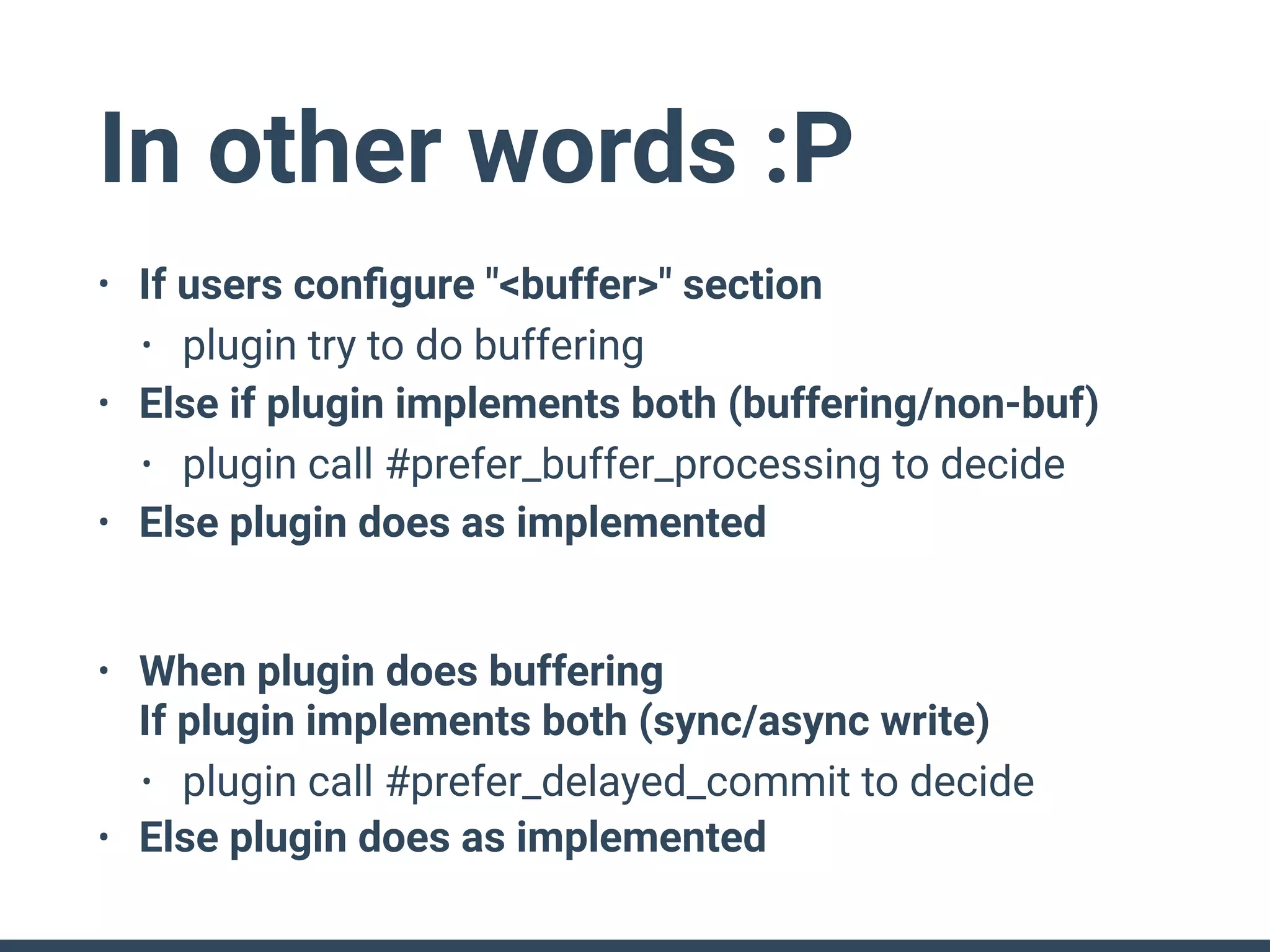 In other words :P
• If users conﬁgure "<buffer>" section
• plugin try to do buffering
• Else if plugin implements both (buffering/non-buf)
• plugin call #prefer_buffer_processing to decide
• Else plugin does as implemented
• When plugin does buffering 
If plugin implements both (sync/async write)
• plugin call #prefer_delayed_commit to decide
• Else plugin does as implemented
 