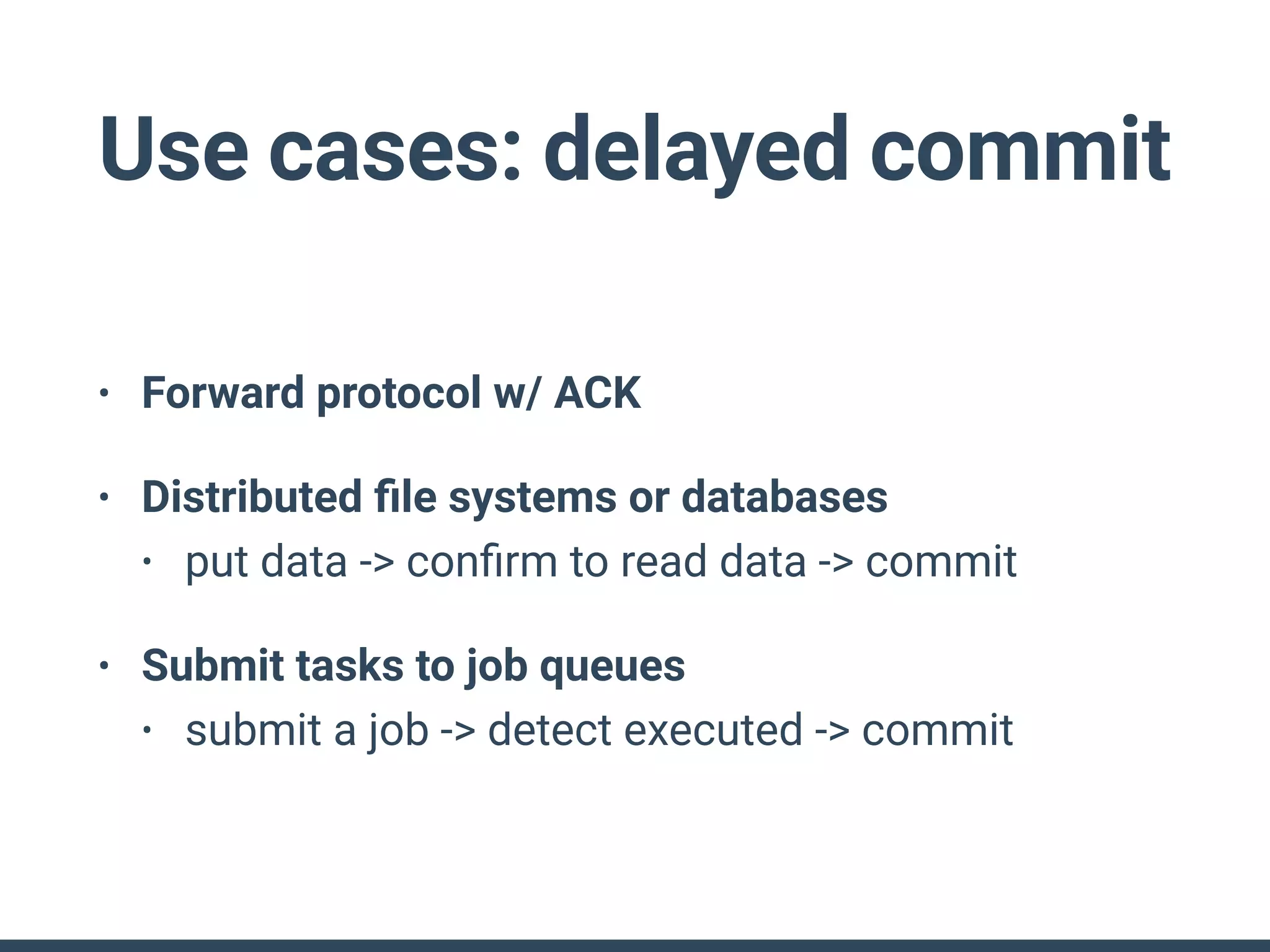 Use cases: delayed commit
• Forward protocol w/ ACK
• Distributed ﬁle systems or databases
• put data -> conﬁrm to read data -> commit
• Submit tasks to job queues
• submit a job -> detect executed -> commit
 