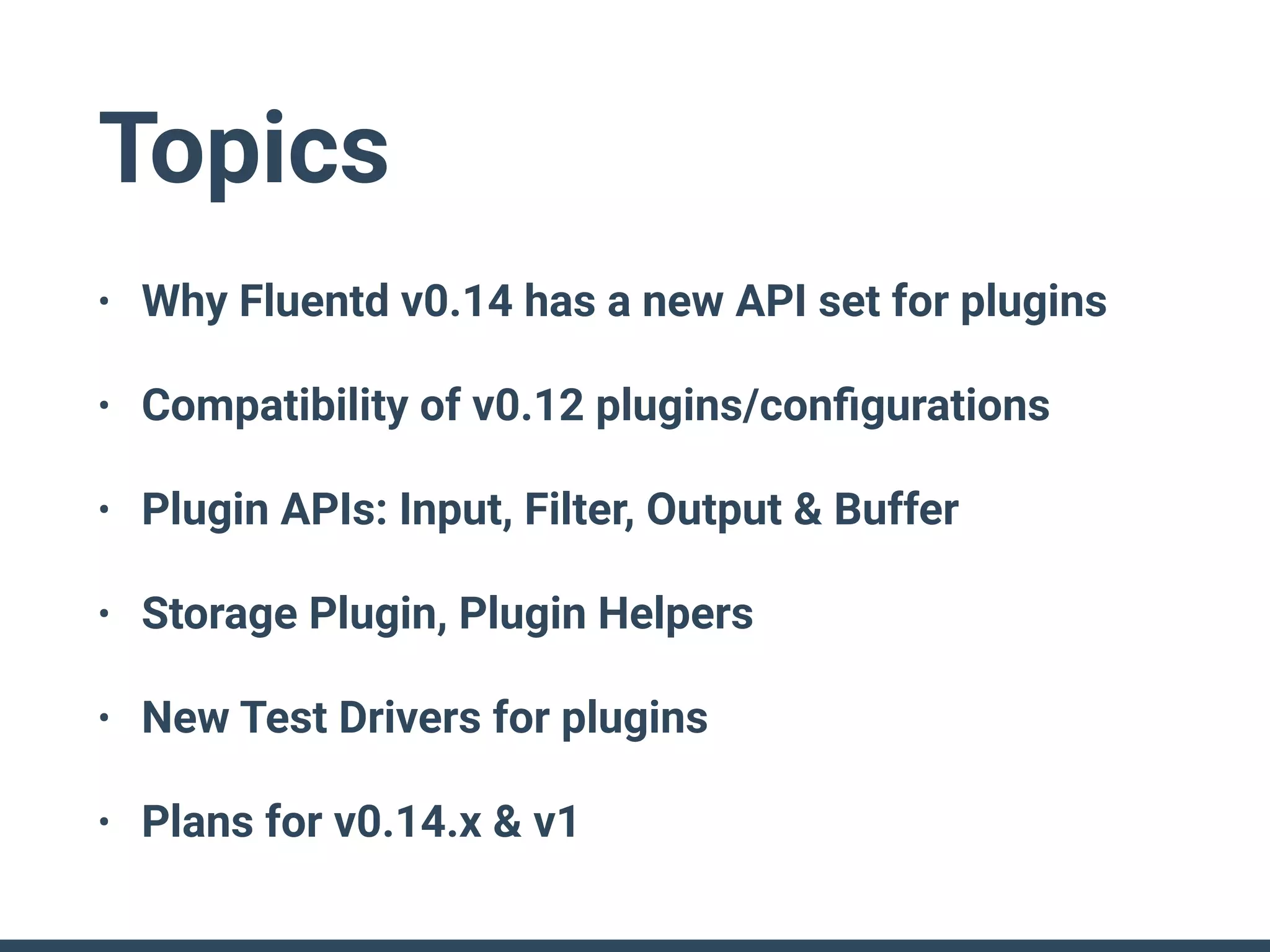 Topics
• Why Fluentd v0.14 has a new API set for plugins
• Compatibility of v0.12 plugins/conﬁgurations
• Plugin APIs: Input, Filter, Output & Buffer
• Storage Plugin, Plugin Helpers
• New Test Drivers for plugins
• Plans for v0.14.x & v1
 
