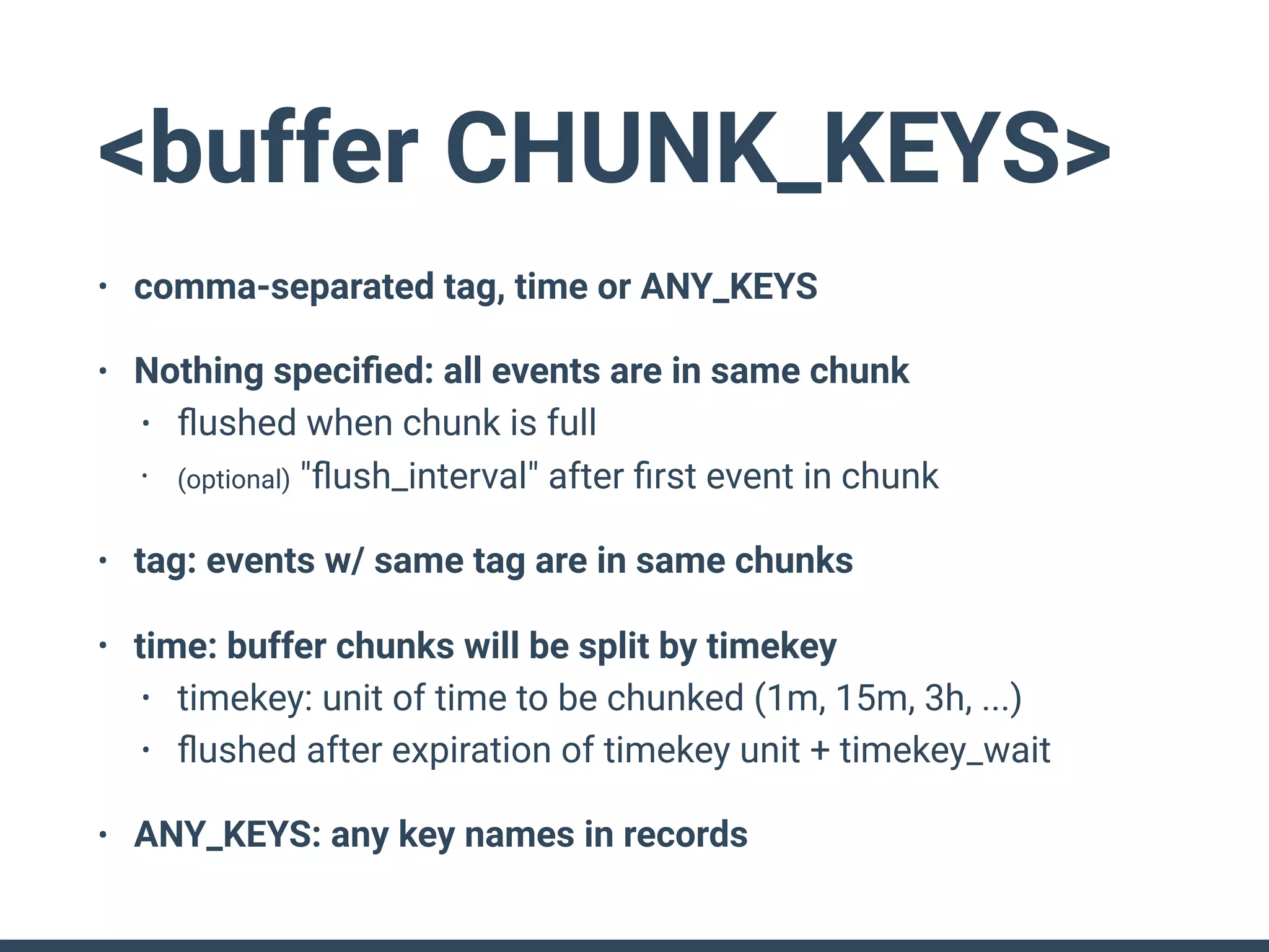 <buffer CHUNK_KEYS>
• comma-separated tag, time or ANY_KEYS
• Nothing speciﬁed: all events are in same chunk
• ﬂushed when chunk is full
• (optional) "ﬂush_interval" after ﬁrst event in chunk
• tag: events w/ same tag are in same chunks
• time: buffer chunks will be split by timekey
• timekey: unit of time to be chunked (1m, 15m, 3h, ...)
• ﬂushed after expiration of timekey unit + timekey_wait
• ANY_KEYS: any key names in records
 